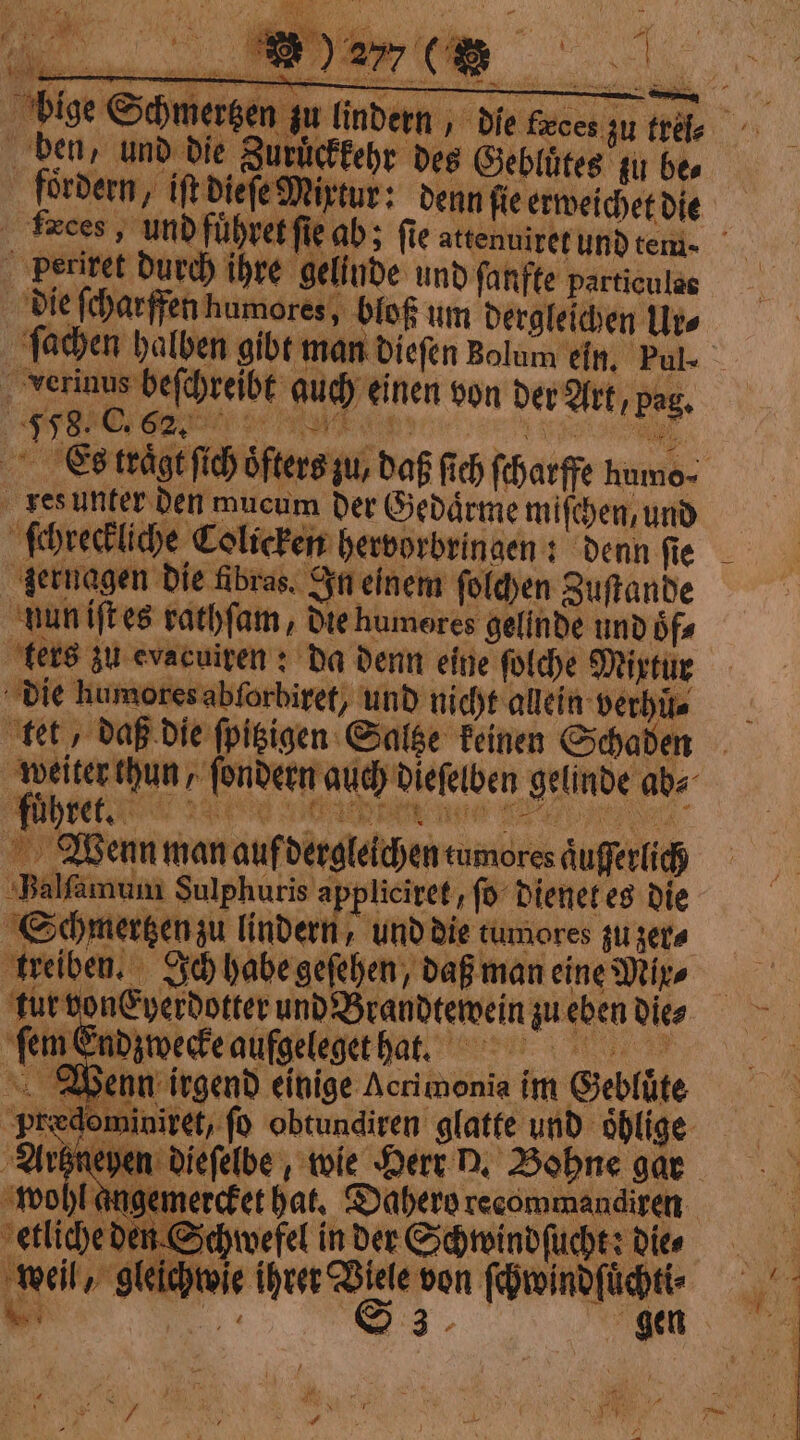 4 bige Schmertzen zu lindern, die Geces zu tree ben, und die Zurückkehr des Geblütes iu bes Fbordern, iftbiefe Mixtur: denn fie erweichet die trees, und führet fie ab; fie attenuirer und rem. Perixet durch ihre gelinde und ſanfte particules die ſcharffen humores, bloß um dergleichen Ur⸗ ſchreckliche Colicken hervorbringen: denn ſie ‚gernagen die fibras. In einem solchen Zuftande fuͤhret. Balla Arhneyen diefelbe , wie Herr D. Bohne gar ‚wohl angemercket hat, Dabere recommandiren etliche den Schwefel in der Schwindſucht; Dies weil, gleichwie ihrer Viele von ſchwindſuͤcht⸗ bi SO ‘03, gen. + yy { U iP at