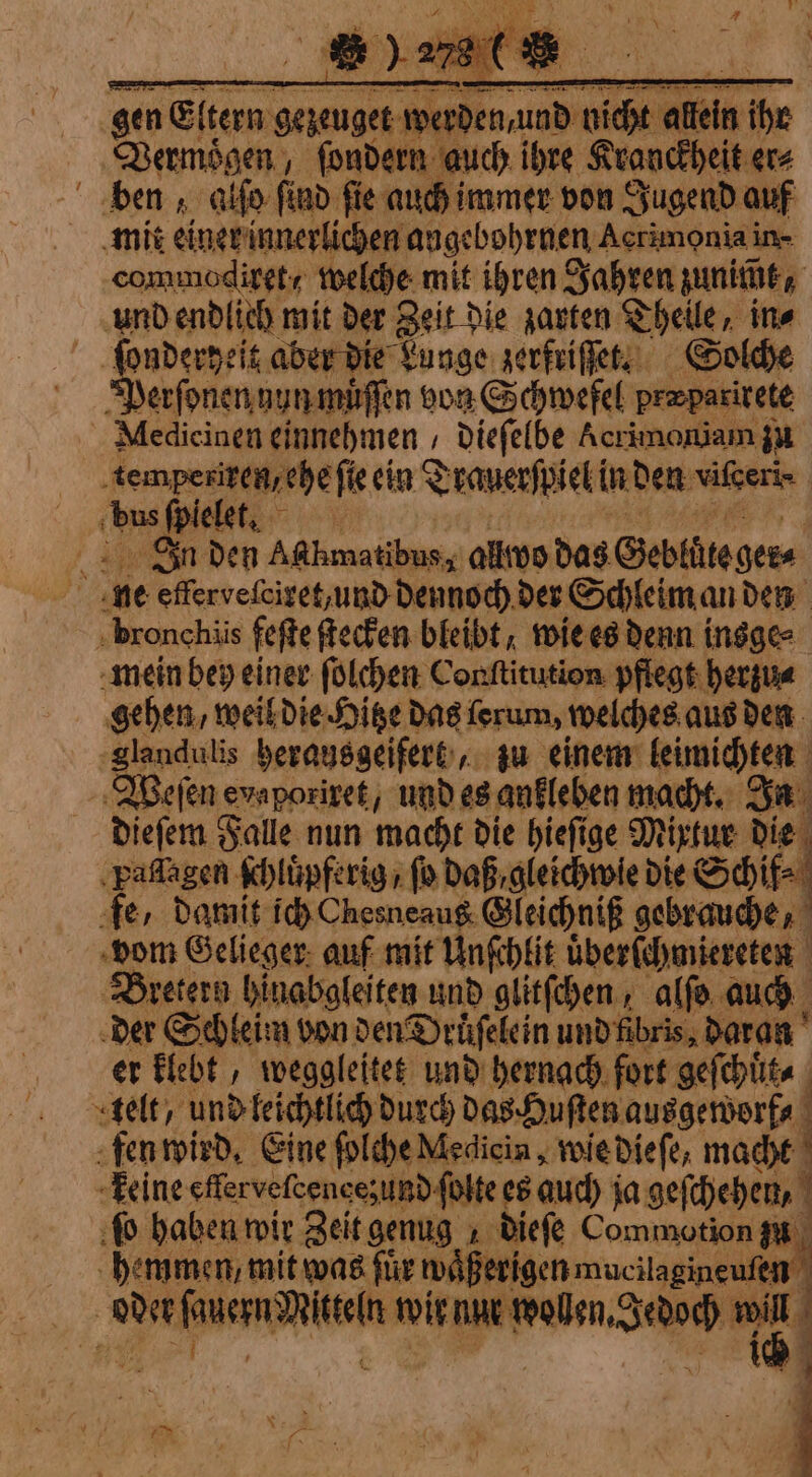 gen Eltern gezeuget! wer Spett re ihe Vermoͤgen, ſondern auch ihre Kranckheit er⸗ ben, alſo ſind ſie e auch immer von Jugend auf mit einer innerlichen angebohrnen Acrimonia in- commodiret / welche mit ihren Jahren unite, und endlich mit der Zeit die zarten Theile, ine i ie aber die Lunge zerfriſſet. Solche | erſonen nun muͤſſen von Schwefel præparirete Nliedicinen einnehmen / dieſelbe Acrimoniam zu tempexiren, ehe fie ein Trauerſpiel in den vitceri- | bus ſpiele. Jn den A@hmatibus, alto das Gebläte ger⸗ ne efferveſciret, und dennoch der Schleim an den bronchiis feſte ſtecken bleibt, wie es denn insge⸗ mein bey einer ſolchen Conſtitution pflegt herzu⸗ gehen, weil die Hitze das ſerum, welches aus den glandulis herausgeifert, zu einem leimichten Weſen e evaporiret, und es ankleben macht. In dieſem Falle nun macht die hieſige Mixtur die Paflagen Khlüpferig / fo daß, gleichwie die Schif⸗ A fe, damit ich Chesneaug. Gleichniß gebrauche, «bom Gelieger auf mit Unſchlit uͤberſchmiereten Bretern hinabgleiten und glitſchen, alſo auch der Schleim von den Druͤſelein und fibris, daran er klebt, weggleitet und hernach fort geſchuͤt⸗ telt, und leichtlich durch das Huſten ausgeworf⸗ fen wird. Eine ſolche Medicin, wie dieſe, macht È keine effervefcencesund folte es auch ja geſchehen, i fo haben wir Zeit genug dieſe Commotion zu hemmen, mit was für miferigen mucitagineuten | ue u fiera Wen wir nur an val