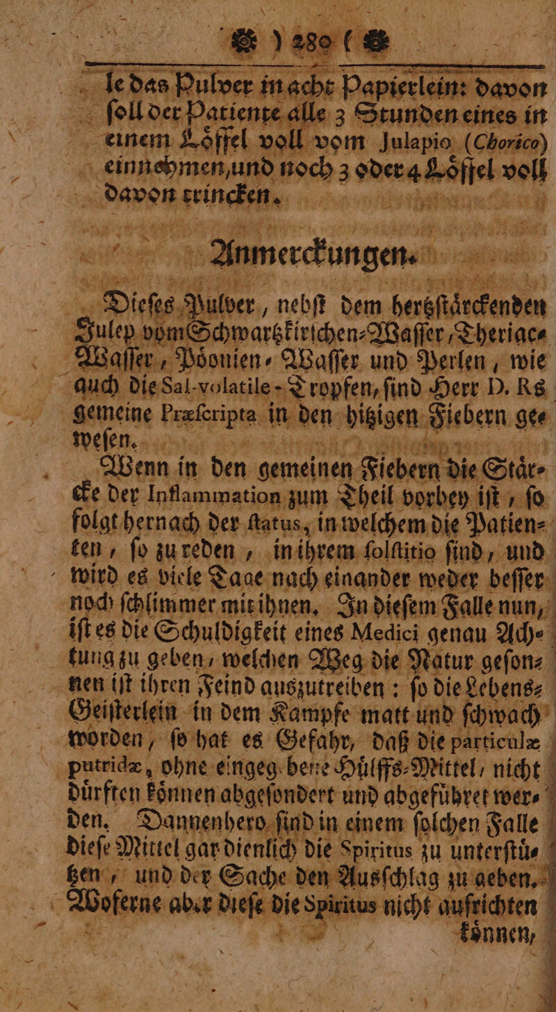 | er in ach ; Papieelein davor fol der Patient e alle 3 Stunden eines in einem Lffel voll vom Julapio (Chorice) einnehmen und noch 3 Wee Sojiel volt PAPER a gr tea ae nic eh iit Anmerckungen. e, “4 the wor 14 he ae nebſt dem heneft 1 Julep vom Sc hwarczkirichen⸗Waſſer Theriac⸗ Waſſer, Poͤonien⸗ Waſſer und Perlen wie auch die Sal volatile - Tropfen, find Herr D. Ks | weſen. aps, è lassi Wenn i in den gemeinen Fiebern die Stare cke der Inflammation zum Theil vorbey ift » fo folgt hernach der ſtatus, in welchem die Patien⸗ 5 ten, fo zu reden in ihrem folftitio find, und wird es viele T Cage nach einander weder beſſer noch ſchlimmer mit ihnen. In dieſem Falle nun, it es die Schuldigkeit eines Medici genau Ach⸗ nen iſt ihren Feind auszutreiben: ‘fo dieLebensz Geiſterlein in dem Kampfe matt und ſchwach j patride, ohne eingeg bene Huülffs⸗ Mittel, nicht 4 den. Danvenbero 5 aD in cinem La Galle | SET AS dieſe Mittel gare dien könne 1 *