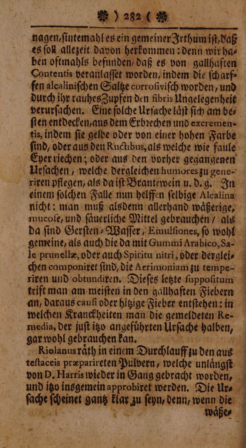 nagen fi ae es ein genna pi daß es (oll allezeit davon herkommen: denn wir has ben oftmahls befunden daß es von gallhaften | Contentis veranlaſſet worden, indem die ſch arf⸗ 1 fen alcalinifdhen Saltze corrofivifch worden, und durch ihr rauhes Zupfen den fibris Ungelegenheit | verurſachen. Eine foldye Urſache laͤſt ſich am bes ſten entdecken, aus dem Erbrechen und exeremen tis, indem fie gelbe oder von einer hohen Farbe | find, oder aus den Ruchbus, als welche wie faule Euyer riechen; oder aus den vorher gegangenen Urſachen, welche dergleichen humores zu gene~ riren pflegen, als da iſt Brantewein u. d. g. In einem ſolchen Falle nun helffen ſelbige Alcalina nicht: man muß alsdenn allerhand waͤßerige, mucofe, und fauerlide Mittel gebrauchen / als da ſind Gerſten⸗Waſſer, Emulſiones, ſo wohl gemeine, als auch die da mit Gummi Arabico, Sa- le prunellæ, oder auch Spiritu nitri, oder derglei⸗ chen camponiret find, Die Aerimoniam zu tempe- 9 riren und obtundiren. Dieſes letzte ſuppoſitum ‘i trift man am meiften in den gallbaften Fiebern an, daraus caufi oder hitzige Fieber entſtehen: in welchen Kranckheiten man die gemeldeten Re- media, der juſt igo angefuͤhrten Uefache pute. gar wohl gebrauchen kan. ni | o Rielanusrath in einem Durchlauff pu den aus teſtaceis præparireten Pulvern, welche unlaͤngſt a von P. Harris wieder in Gang gebracht worden, und igo insgemein approbiret werden. Die Ure Eu gantz * ſeyn, an wenn da | wa co È _ # ~ : j /