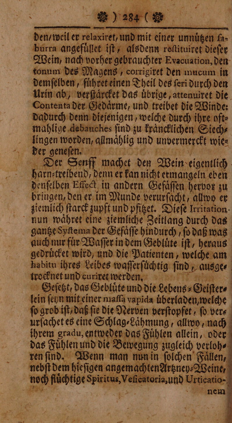 den / weil er ee e einer ungen. fa- burra angefuͤllet iſt, alsdenn reftituiret dieſer Wein nach vorher gebrauchter Evacuation, den tonum des Magens, corrigiret den mucum in demſelben, ſiherteinen d Theil des feri durch den Urin ab, verſtaͤrcket das uͤbrige, attenuivet die Contenta der Gedaͤrme, und treibet die Winde: dadurch denn diejenigen welche durch ihre oft⸗ mahlige debanches find zu kraͤncklichen Siech⸗ lingen worden, aumahli und unbermerckt wie⸗ der geneſen. Der Senff machet den Wein eigentlich Barn:teei nd, Denn er kan nicht ermangeln eben denſelben Effect ‚in andern Gefaͤſſen hervor zu bringen, den er im Munde berurfächk, allwo er ziemlich ſtarck zupft und pfiget. Diefe Irritation. nun waͤhret eine ziemliche Zeitlang durch das gantze Syſtema der Gefaͤſſe hindurch / fo daß was auch nur fur Waſſer in dem Gebluͤte ift, heraus gedruͤcket wird, und die Patienten, welche am habitu ihres Leibes waſſerſuͤchtig find 2 ausge⸗ | trocknet und curiret werden. | SGeſetzt, das Gebluͤte und die eebeng⸗Geiſte⸗ i fein ſeyn mit einer maſſa vapida uͤberladen, welche fo grob iſt/ daß fie die Nerven verſtopfet / fo dere. urſachet es eine Schlag⸗Laͤhmung, allwo, nach ihrem gradu, entweder das Fühlen allein, oder das Fühlen und die Bewegung zugleich verloh⸗ ren ſind. Wenn man nun in ſolchen Faͤllen, nebſt dem hiefigen angemach tenAirgnep: Weine, noch Rüchtige Spiitus,Vericatoria,und Urticatio- *