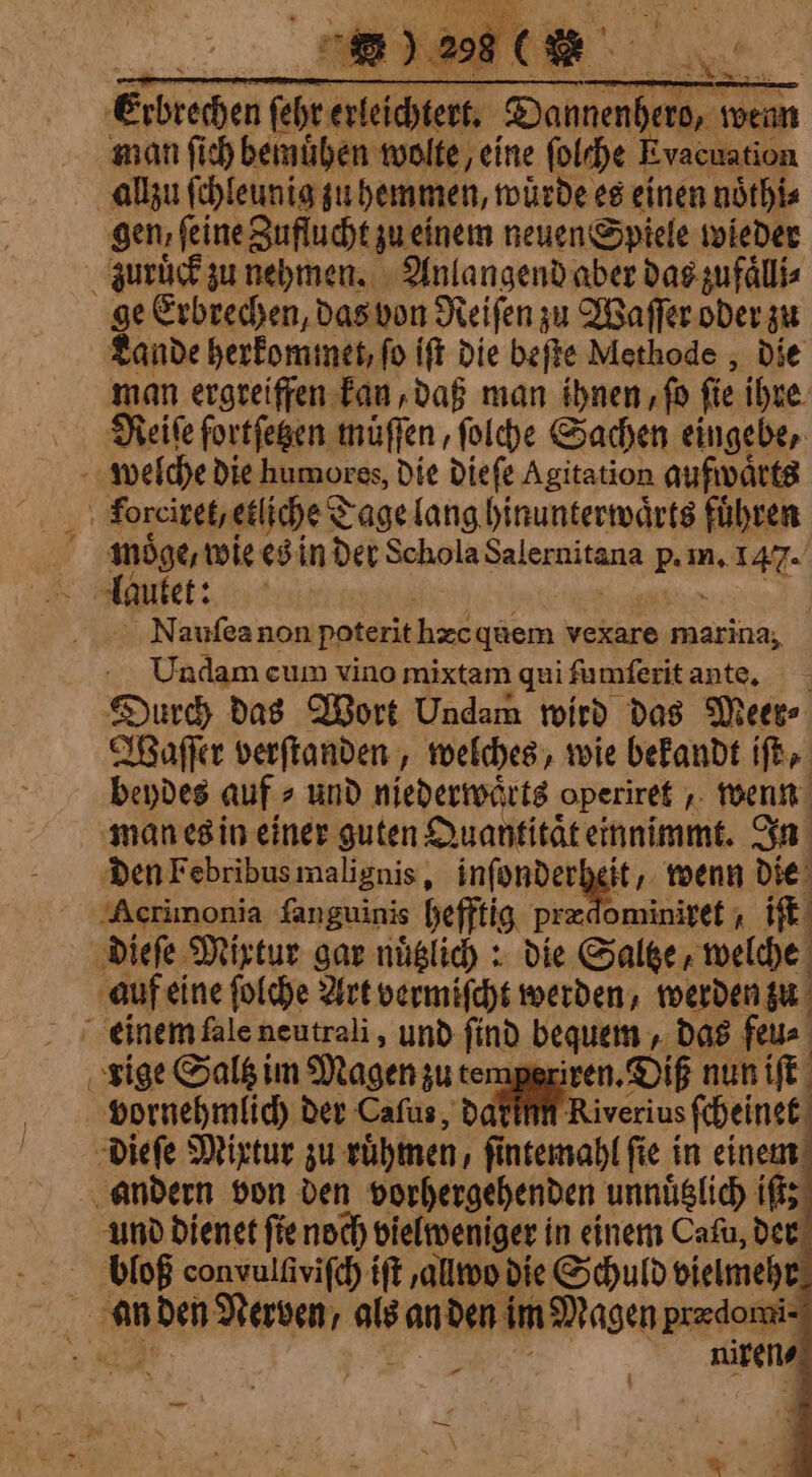 forcixet, etliche Tage lang hinunterwaͤrts führen moͤge, wie es in der Schola Salernitana p. in. 147. lautet: foi HAT ES À Nauſea non poterit hæc quem vexare marina, Undam cum vino mixtam qui ſumſerit ante. Durch das Wort Undam wird das Meer⸗ Waſſer verſtanden, welches, wie bekandt iſt, beydes auf ⸗ und niederwaͤrts operiret, wenn man es in einer guten Quantitaͤt einnimmt. In den Febribus malignis, inſonderheit, wenn die “Acrimonia fanguinis hefftig prædominiret, iſt dieſe Mixtur gar nuͤtzlich: die Saltze, welche auf eine ſolche Art vermiſcht werden, werden zu e ox . lg Pur | rige Saltz im Magen zu temperiren. Dif nun iſt vornehmlich der Caſus, daf Riverins ſcheinet dieſe Mixtur zu ruͤhmen, ſintemahl ſie in einem andern von den vorhergehenden unnuͤtzlich iſt; und dienet ſie noch vielweniger in einem Cafu, der bloß convulſiviſch {ft , allwo die Schuld vielmehr an den Nerven, als an den im Magen predomi- N te js niren⸗ a . — — À