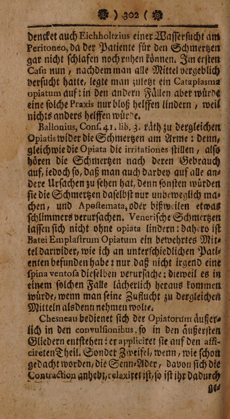 dencket auch Fichliolteiu® io cine Maffei am Peritoneo, da der Patiente für den Schmertzen gar nicht ſchlafen noch ruhen koͤnnen. Im erſten Cafu nun / nachdem man alle Mittel vergeblich verſucht hatte, legte man zuletzt ein Cataplasma | opiatum Auf? in den andern Gallen aber wuͤrde eine ſolche Praxis nur bloß helffen lindern „ weil nichts anders helffen wuͤrde. HBallonius, Conf, 41, lib, 3. raͤth zu dergleichen Opiatis wider die Schmertzen am Arme: denn, gleichwie die Opiata die irritationes ſtillen, alſo boren die Schmertzen nach deren Gebrauch auf, iedoch ſo, daß man auch darbey auf alle an⸗ dere Urſachen zu ſehen hat, denn ſonſten wuͤrden ſie die Schmertzen daſelbſt nur unbeweglich ma⸗ chen, und Apeſtemata, oder bißweilen etwas ſchlimmers verurſachen. Veneriſche Schmertzen laſſen ſich nicht ohne opista lindern: dahero iſt Batei Emplaſtrum Opiatum ein bewehrtes Mit⸗ tel darwider, wie ich an unterſchiedlichen Patl⸗ enten befunden habe: nur daß nicht irgend eine Apina ventofa dieſelben verurſache: dieweil es in einem ſolchen Falle laͤcherlich heraus kommen wuͤrde, wenn man ſeine Zuflucht zu dergleichen 2 Mitteln als denn nehmen wolte. Bi Chesneau bedienet ſich der Opiatorum äußere u + inten Gliedern entſtehen er applicitet fie auf den affi= | citetenT beil. Sondet Zweifel, wenn, wie ſchon gedacht worden, die Senn⸗Ader, davon ſich die