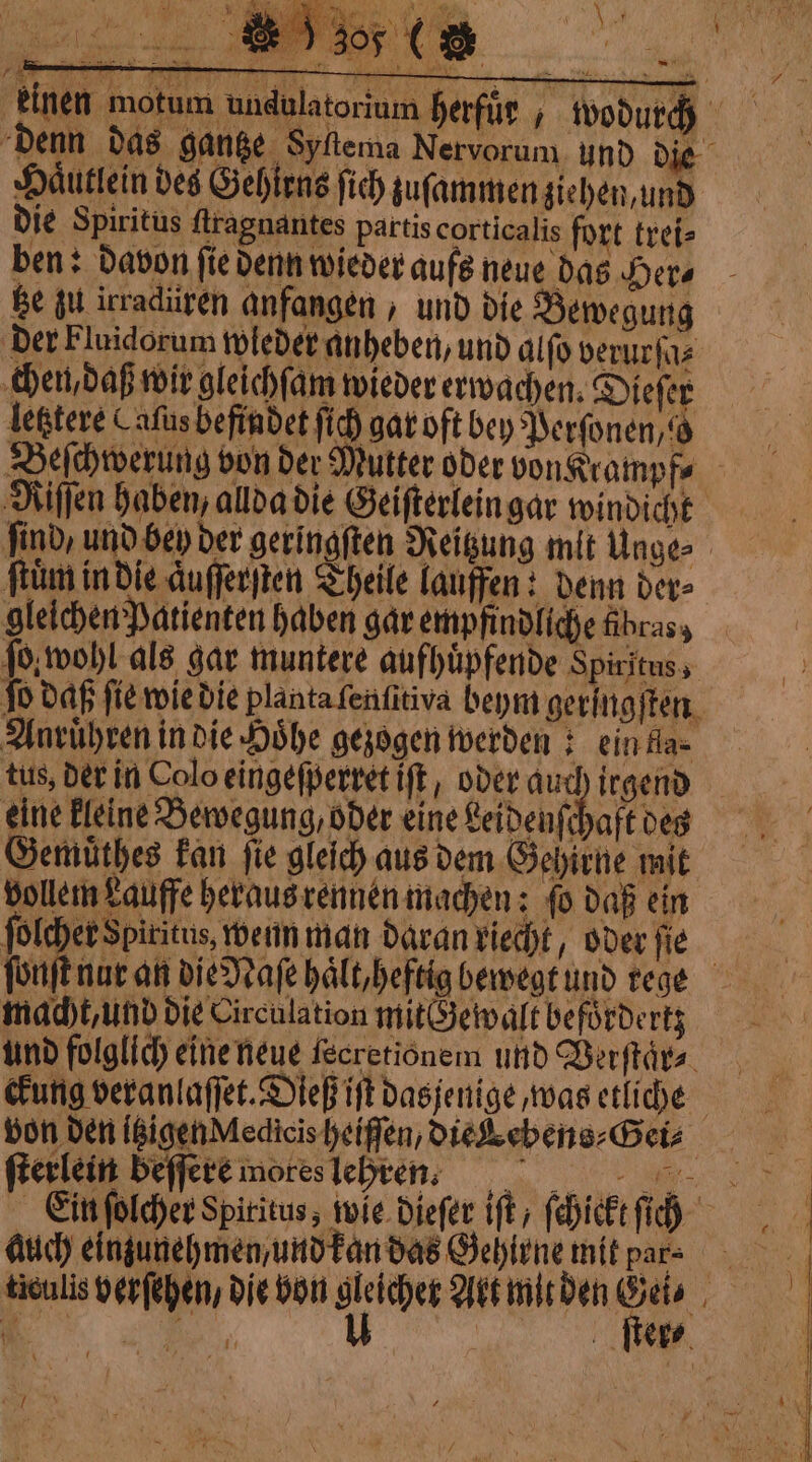 L 3 ré: AREE pe ie $ v 4 N MA de ¢ NR 1 ei à 5 Sei $ ÿ è, CURE F 4 4 gl ttf +; 4 = À SE b — Haͤutlein des Gehirns ſich zuſammen ziehen, und die Spiritus ſtragnantes partis corticalis fort trei⸗ ben: davon ſie denn wieder aufs neue das Her⸗ tze zu irradüren anfangen, und die Bewegung der Fluidorum wleder anheben, und alſo verurſa⸗ chen, daß wir gleichſam wieder erwachen. Dieſer letztere Caſus befindet ſich gar oft bey Perſonen/ o à film in die aͤuſſerſten Theile lauffen! denn der⸗ gleichen Patienten haben gar empfindliche fibcasy ſo wohl als gar muntere aufhuͤpfende Spiritus, Anrühren in die Höhe gezogen werden: ein fia» tus, der in Colo eingeſperret iſt, oder auch irgend eine kleine Bewegung, oder eine Leidenſchaft des Gemuͤthes kan ſie gleich aus dem Gehirne mit vollem Lauffe heraus rennen machen: fo daß ein ſolcher Spiritus, wenn man daran riecht, oder fie macht, und die Circulation mit Gewalt befoͤrdertz von den IßigenMedicisheiffen, die Lebens⸗Gei⸗ ſterlein beſſere mores lehren. A Auch einzunehmen / und kan das Gehirne mit pars