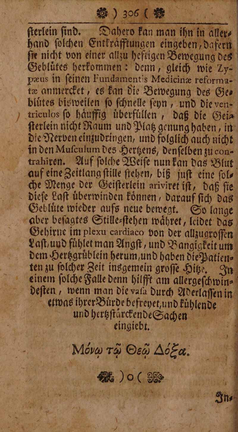 ia à 8 { 5 un ‘ SE Kit e er fterlein find. Dahero Fan man ihn in alles hand ſolchen Entkraͤfftungen eingeben, dafern ſie nicht von einer allzu heftigen Bewegung des Gebluͤtes herkommen: denn, gleich wie ye pzus in feinen Fundamentis Medicine reforma- te anmercket, es kan die Bewegung des Gee bluͤtes bisweilen fo ſchnelle ſeyn , und die ven- ) triculos fd haͤuffig uͤberfüllen, daß die Gei⸗ ſterlein nicht Raum und Platz genung haben, in die Nerven einzudringen, und folglich auch nicht in den Mufculum des Hertzens, denſelben zu con trahiren. Auf ſolche Weiſe nun kan das Blut auf eine Zeitlang ſtille ſtehen, biß juſt eine ſol⸗ che Menge der Geiſterlein ariviret iſt, daß ſie dieſe Laſt überwinden koͤnnen darauf ſich das GSGebluͤte wieder aufs neue bewegt. So lange aber beſagtes Stille⸗ſtehen waͤhret, leidet das ö Gehirne im plexu cardiaco von der allzugroſſen Laſt, und fuͤhlet man Ang, und Bangigkeit um dem Hertzgruͤblein herum, und haben die Patien⸗ ten zu ſolcher Zeit insgemein groſſe Hitze. In eeinem ſolche Falle denn hilfft am allergeſchwin⸗ deſten, wenn man die vala durch Aderlaſſen in elwas ihrer Buͤrde befreyet und kuͤhlende und hertzſtaͤrckende Sachens enn ni | | 4