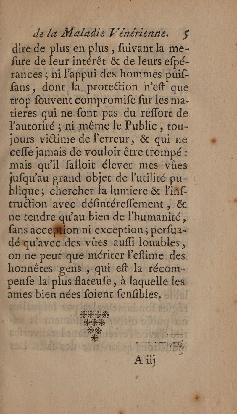 direde plus en plus , fuivantla me- fure de leur intérêt &amp; de leurs efpé- rances ; ni l’appui des hommes puif- fans, dont la proteétion n’eft que trop fouvent compromife fur lés ma- tieres qui ne font pas du reflort de l'autorité ; ni même le Public , tou- jours viétime de l'erreur, &amp; qui ne ceffe jamais de vouloir être trompé : mais qu'il falloit élever mes vües jufqu’au grand objet de l'utilité pu- blique; chercher la lumiere &amp; Fiñf truction avec défintéreflement, &amp; ne tendre qu’au bien de l'humanité, . fans un ‘or exception; perfua- détqu’avec des vües aufli louables, on ne peutque mériter l'eftime des honnêtes gens ; qui eft la récom- penfe la plus flateufe, à laquelle les _ ames bien nées foient fenfibles, : |