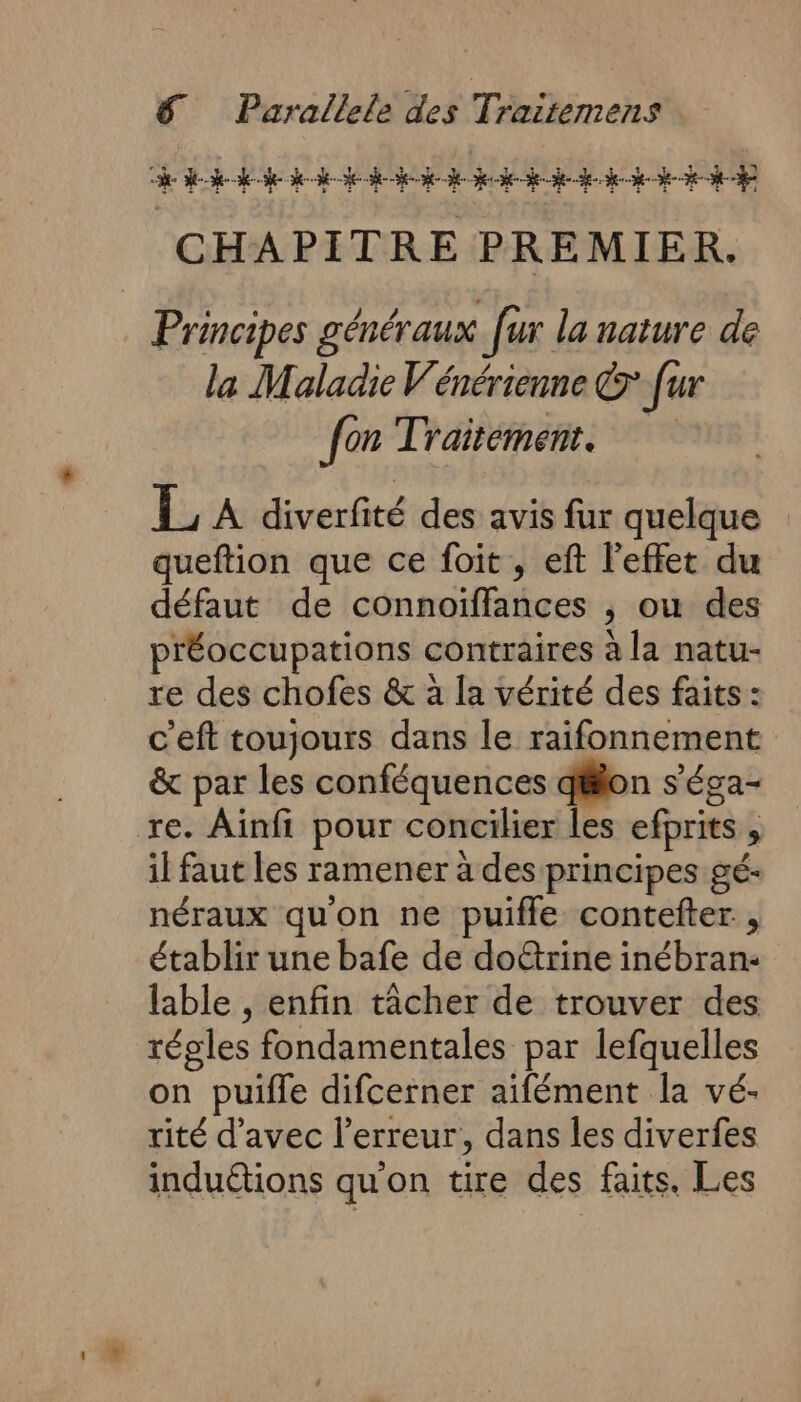 RAS PMU ELU 1 PUS LEONE LE HS AE AUS NUE LE. CHAPITRE PREMIER. Principes généraux [ur la nature de la Maladie Vénérienne &amp; [ur fon Traitément. 1 A diverfité des avis fur quelque queftion que ce foit, eft l'effet du défaut de connoiffances , ou des préoccupations contraires à la natu- re des chofes &amp; à la vérité des faits : c'eft toujours dans le raifonnement &amp; par les conféquences dilon s’éga- re. Ainfi pour concilier les efprits , il faut les ramener à des principes gé- néraux qu'on ne puiffe contefter , établir une bafe de doë&amp;trine inébran- lable , enfin tâcher de trouver des régles fondamentales par lefquelles on puifle difcerner aïfément la vé- rité d'avec l'erreur, dans les diverfes induétions qu'on tire des faits. Les