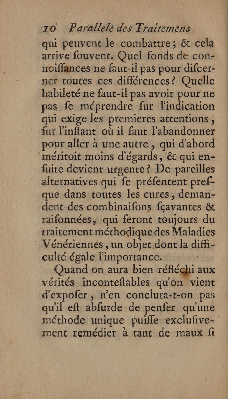 qui peuvent le combattre; &amp; cela arrive fouvent. Quel fonds de con- noiflances ne faut-il pas pour difcer- ner toutes ces différences? Quelle habileté ne faut-il pas avoir pour ne pas fe méprendre fur Findication qui exige les premieres attentions ; fur l'inftant où il faut l’abandonner pour aller à une autre , qui d’abord ‘méritoit moins d'égards, &amp; qui en- fuite devient urgente? De pareilles alternatives qui fe préfentent pref- que dans toutes les cures, deman- dent des combinaifons fcavantes &amp; raifonnées, qui feront toujours du traitement méthodique des Maladies _ Vénériennes , un objet dont la dif- culté égale l'importance. Quand on aura bien réfléchi aux vérités inconteftables qu'on vient d'expofer , n’en conclura-t-on pas qu'il eft abfurde de penfer qu'une méthode unique puile exclufive- ment remédier à tant de maux fi