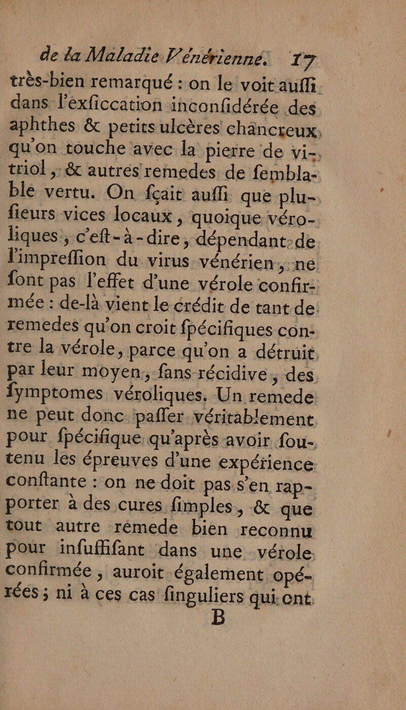 très-bien remarqué : on le voit auffi. dans l’éxficcation inconfidérée des aphthes &amp; petits ulcères chäncreux, qu on touche avec la pierre de vi-; triol ;:&amp; autres remedes de fembla- ble vertu. On fçait auffi que plu- fieurs vices locaux , quoique véro- liques, c'eft-à-dire, dépendant:de limpreffion du virus vénérien né font pas l'effet d’une vérole confir- mée : de-là vient le érédit de tant de: xemedes qu’on croit fpécifiques con: tre la vérole, parce qu'on à détruit. par leur moyen, fans récidive, des fymptomes véroliques. Un remede ne peut donc pañler. véritablement pour fpécifique, qu'après avoir fou, tenu Îles épreuves d’une expérience conftante : on ne doit pas s’en rap- porter à des cures fimples, &amp; que tout autre rémede bien reconnu pour infuffifant dans une vérole. confirmée , auroit également Opé- rées ; ni à ces cas finguliers qui. ont B