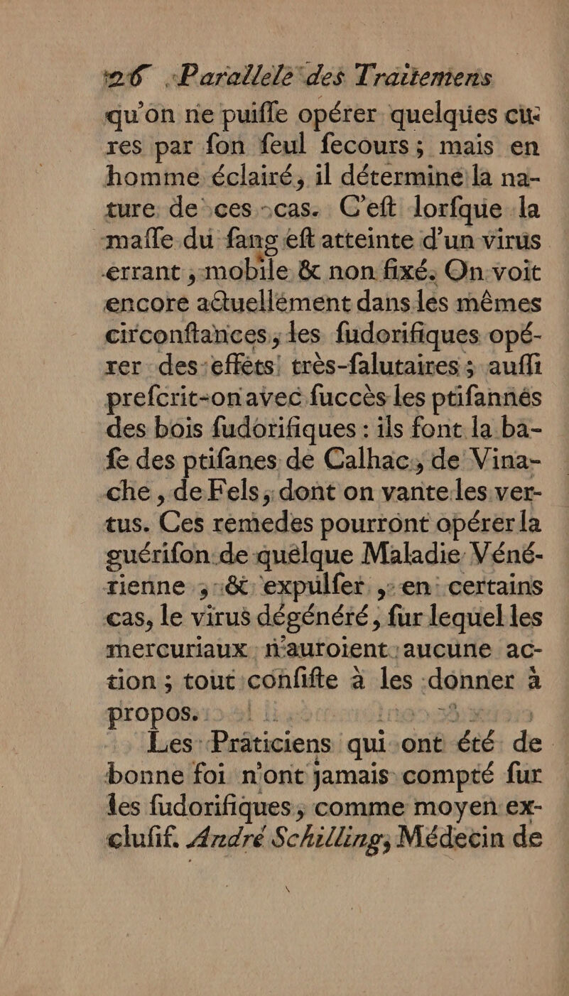 qu'on ne puifle opérer quelquies cu res par fon feul fecours; mais en homme éclairé, il déterminéila na- ture. de ces cas. C'eft lorfque la mañle du fans eff atteinte d’un virus &lt;rrant ; mobile &amp; non fixé. On voit encore aétuellément dans les mêmes circonftances,, les fudorifiques opé- rer desseflèts! très-falutaires : ; auffi prefcrit-onavec fuccès les ptifannés des bois fudorifiques : ils font la ba- fe des ptifanes de Calhac:, de Vina- che , de Fels ;: dont on vanteles ver- tus. Ces remedes pourront opérer la guérifon.de quelque Maladie Véné- tienne ; 18 expulfer en certains cas, le virus dégénéré, fur lequel les mercuriaux aufoient aucune ac- tion ; tout confifte à les ibaeté a propos. Les: Prâticiens qui ont été de | bonne foi n'ont jamais-compté fur les fudorifiques, comme moyen:ex- clufif. Ardré Schilling, Médecin de \