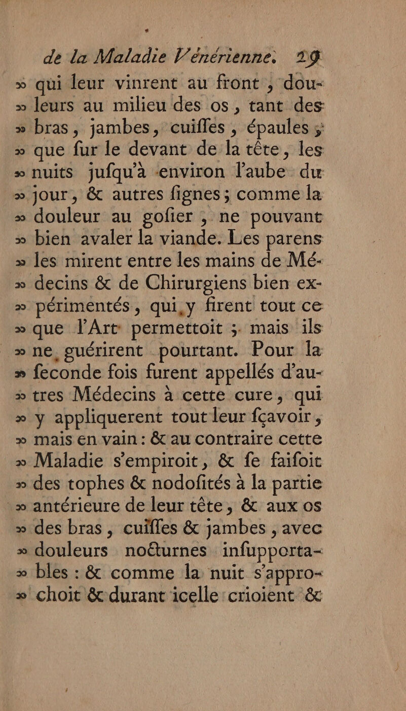 » qui leur vinrent au front , dou- » leurs au milieu des os , tant des » bras, jambes, cuifles , épaules ;; » que fur le devant de la tête, les » nuits jufqu'a «environ l'aube du » jour, &amp; autres fignes; comme la » douleur au gofier , ne pouvant » bien avaler la viande. Les parens » les mirent entre les mains de Mé- » decins &amp; de Chirurgiens bien ex- » périmentés, qui,y firent tout ce » que l'Art permettoit ;. mais ils “ne guérirent pourtant. Pour la » feconde fois furent appellés d’au- » tres Médecins à cette cure, qui » y appliquerent tout leur fçavoir, » mais En vain : &amp; au contraire cette » Maladie s'empiroit, &amp; fe faifoit » des tophes &amp; nodofités à la partie » antérieure de leur tête, &amp; aux os » des bras, cuïfles &amp; jambes , avec » douleurs noéturnes infupporta- &gt; bles : &amp; comme la nuit s’appro- + choit &amp; durant icellecrioient &amp;