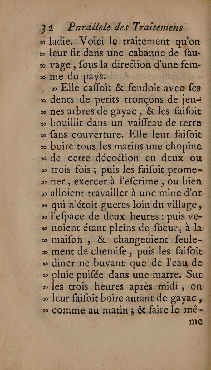 &gt;» ladie. Voici le traitement qu’on » leur fit dans une cabanne de fau-. » vage , fous la direétion d’une fem- » me du pays | » Elle caffoit &amp; fendoit avec fes » dents de petits tronçons de jeu- » nes arbres de gayac, &amp; les faifoit » bouillir dans un vaiffleau de terre » fans couverture. Elle leur faifoit » boire tous les matins‘ une chopine » de cette décoËttion en deux ou » trois fois ; puis les faifoit prome- &gt; ner, exercer à l’efcrime,, ou bien » alloient travailler à une mine d’or » qui n'étoit gueres loin du village, » l’efpace de deux heures : puis ve- » noient étant pleins de fueur, à la: » maifon , &amp; changeoïient feule- » ment de chemife, puis les faifoit » diner ne buvant que de l'eau de » pluie puifée dans une marre. Sur. » les trois heures après midi, on | » leur faifoit boire autant de gayac ; : » comme au matin ; &amp; faire le mê- me