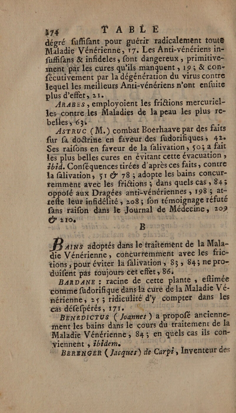 dégré fuffifant pour guérir radicalement toute Maladie Vénérienne, 17. Les Anti-vénériens in- fufifans &amp; infideles, font dangereux , primitive- ment par les cures qu’ils manquent , 19; &amp; con fécutivement par la dégénération du virus contre lequel les meilleurs Anti-vénériens n’ont enfuite plus d'effet, 21. Ara8es , employoient les friétions mercuriel- les-contre-les Maladies de la peau les plus re- belles: 632: : AsTruc ( M.) combat Boërhaave par des faits fur fa doûrinié en faveur des fudorifiquess 42e Ses raifons en faveur de la falivation, 503 a fait les plus belles cures en évitant cette évacuation » 3bid. Conféquences tirées d'après ces faits, Contre la falivation, 31 &amp; 78 ; adopte les bains concur- temiment avec les fridtions ; dans quels cas , 843 oppoié aux Dragées anti-vénériennes ; 198 5 at tefte leur infidélité ; 208 ; fon témoignage réfuté fans raifon dans le Journal de Médecine, 209 €? 2106 \ B B AINS adoptés dans le traitémient de la Mala- die Vénérienne, concurremment avec les fric- tions ; pour éviter la falivation, 83: 84; ne pro- duifént pas toujours cet effets 36: BARDANE : racine de cette plante , eftimée comme füdorifique dañs la curé de la Maladie Ve- nérienne, 25 3 ridiculité d'y compter dans les cas défefpérés, 177e G, BEN£DICTUS ( Joannes } a propofé ancienne- nent les bains dans le çours du traitement de Îa Maladie Vénériéenne, 843 en quels cas ils con- viennent s 2bideme 4 BEeRENGER ( Jacques) de Carpë, Inventeur des