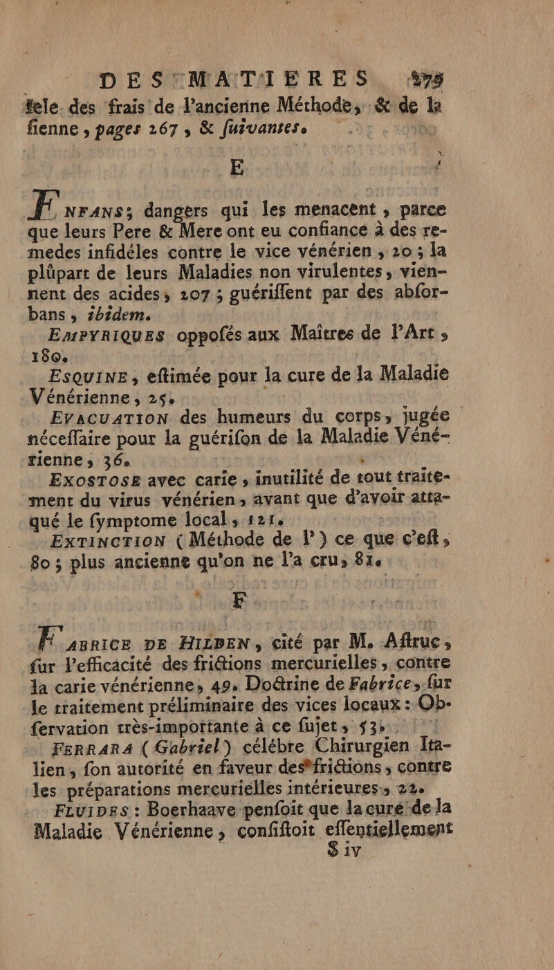 #ele. des frais de l’ancienne Méthode, &amp; de la fienne , pages 267, &amp; fuivantess bo v E | # FE NFANS; dangers qui Îles menacent , parce que leurs Pere &amp; Mere ont eu confiance à des re- medes infidéles contre le vice vénérien , 20 ; la plüpart de leurs Maladies non virulentes , vien- nent des acides; 207 ; guériflent par des abfor- bans , 2bsdem. EmPyriQues oppofés aux Maîtres de l'Art » 180. ESQuINE, eftimée pour la cure de la Maladie Vénérienne, 25e Ç EYACUATION des humeurs du corps, jugée néceffaire pour la guérifon de la Maladie Véné- fiennes 36e \ ExosTose avec carie » inutilité de tout traite- ment du virus vénérien, avant que d’avoir atta- qué le fymptome local , 121. Extinction ( Méthode de l’) ce que c’eft, 8o ; plus ancienne qu'on ne l’a cru, 81. à F FE asrrce De HILDEN, çité par M. Aftruc, fur l'efficacité des fritions mercurielles , contre la carie vénérienne, 49, Doë@rine de Fabrice,-fur le traitement préliminaire des vices locaux : Ob- fervation très-impottante à ce fujet; 53». FERRARA ( Gabriel) célébre Chirurgien Îta- lien, fon autorité en faveur des*fri&amp;ions , contre les préparations merçurielles INtÉTiCUTES &gt; 22e FLvi1Des : Boerhaave penfoit que la curéde la Maladie Vénérienne , confiftoit Étant S iv