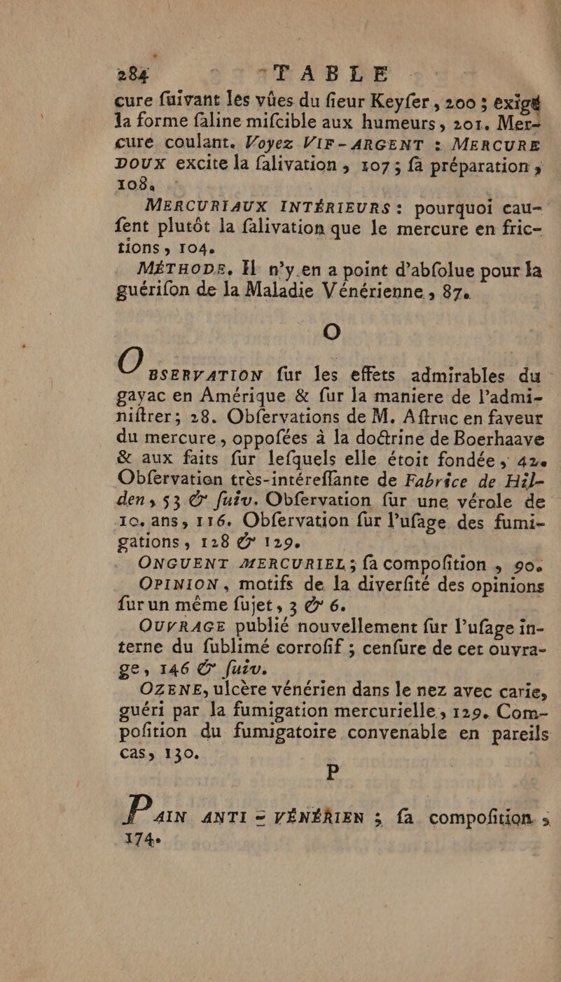 cure fuivant les vûües du fieur Keyfer, 200 ; exigé la forme faline mifcible aux humeurs, 201. Mer cure coulant. Woyez VIF- ARGENT : MERCURE poux excite la falivation , 1073 fà préparation; 1084 MERCURIAUX INTÉRIEURS: pourquoi cau- fent plutôt la falivation que le mercure en fric- tions ; 104. MÉTHODE, El n’y.en a point d’abfolue pour la guérifon de la Maladie Vénérienne , 87. O O BSERVATION fur les effets admirables du gayac en Amérique &amp; fur la maniere de l’admi- niftrer; 28. Obfervations de M. Aftruc en faveur du mercure, oppofées à la doétrine de Boerhaave &amp; aux faits fur lefquels elle étoit fondée ; 42e Obfervation très-intéreflante de Fabrice de Hil- den ,; 53 © fuiu. Obfervation fur une vérole de 10. ans, 116. Obfervation fur l’ufage des fumi- gations , 128 @° 129. ONGUENT MERCURIEL ; fa compofition , 90. OPINION, motifs de la diverfité des opinions fur un même fujet, 3 &amp;' 6. OurRAGE publié nouvellement fur l’ufage in- terne du fublimé corrofif ; cenfure de cet ouvra- ge, 146 ©’ [urv. OZENE, ulcère vénérien dans le nez avec carie, guéri par la fumigation mercurielle, 129. Com- pofition du fumigatoire convenable en pareils CaSs 130. É P AIN ANTI = VÉNÉRIEN 3; fa compoñtion. s 174