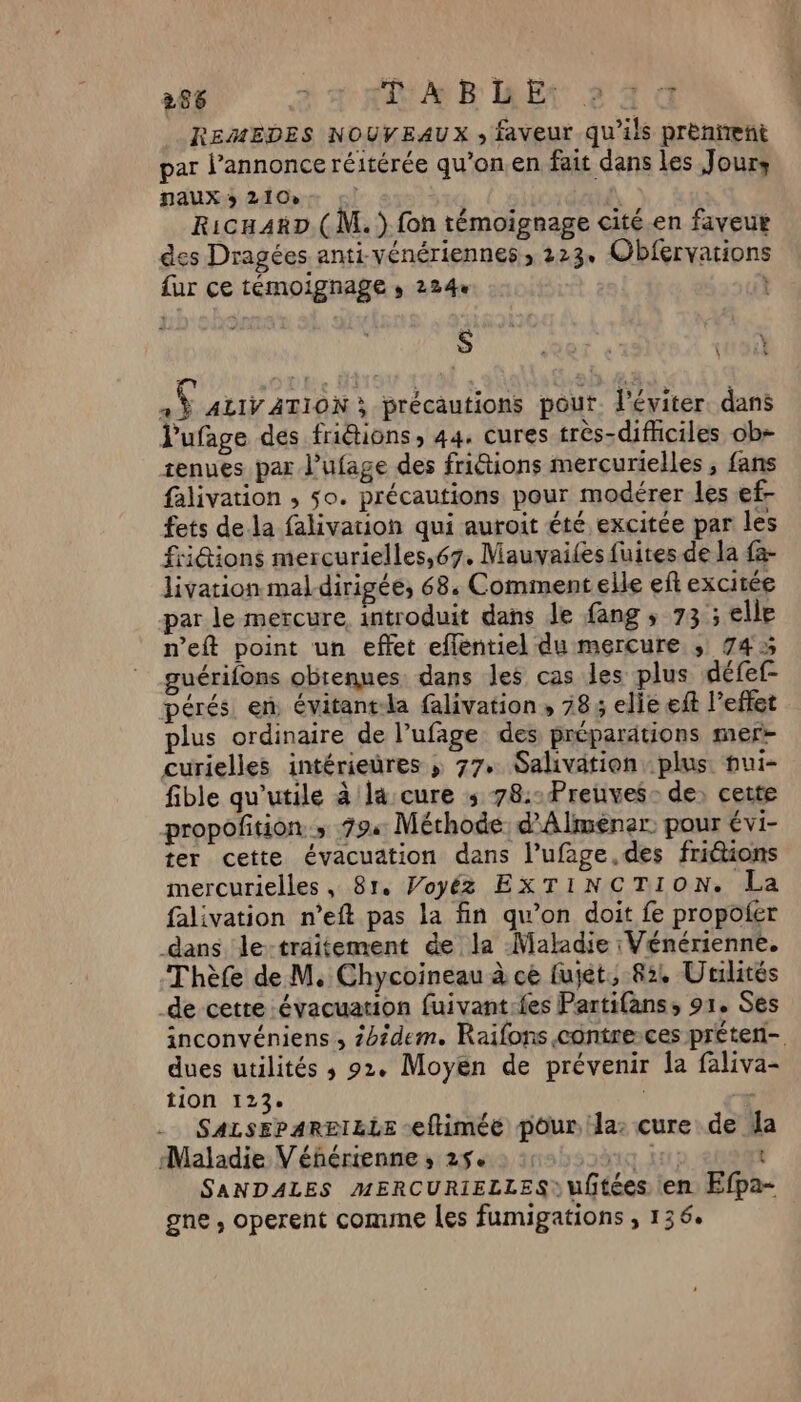 266 AB RE 244 REMEDES NOUVEAUX ; faveur qu'ils prenient par l’annonce réitérée qu’on.en fait dans les Jours naux 3 2100 | RicuAxD ( M. ) fon témoignage cité.en faveur es Dragées anti-vénériennes, 223+ Obfervations fur ce témoignage , 2244 | $ 07 « En à ALIVATION ; précautions pout. l’éviter. dans l'ufage des friétions, 44. cures très-dificiles ob- tenues par l’ufage des friétions mercurielles , fans falivation ; so. précautions pour modérer les ef- fets dela falivarion qui auroit été excitée par les fiiGions mercurielles,67. Mauvailes fuites de la fa- livation mal-dirigée, 68. Comment elle ef excitée par le mercure introduit dans le fang ; 73 ; elle n’eft point un effet eflentiel du mercure ; 745 guérifons obtenues. dans les cas les plus défef- pérés en évitant-la falivation, 28, elie ft l’effet plus ordinaire de l’ufage des préparations mer- curielles intérieüres ; 77. Salivation plus pui- fible qu'utile à la cure ; 78:-Preuves- de) cette propoñition ; 79: Méthode d’Alménar. pour évi- ter cette évacuation dans l’ufage.des friions mercurielles, 81. Voyéz EXTINCTION. La falivation n’eft pas la fin qu’on doit fe propofer dans le-traitement de la Maladie : Vénérienne. Thèfe de M. Chycoineau à ce fujét, 82, Uriités de cetre évacuation fuivant:fes Partifans, 91. Ses inconvéniens , Zotdem. Raifons contresces préteri- dues utilités 3 92. Moyen de prévenir la faliva- tion 123°. SALSEPARBIZLE eftimée pour Ja: cure de a Maladie V'éférienne ; 25 LT t SANDALES MERCURIELLES) uftées en Efpa- gne , operent comune les fumigations , 136.