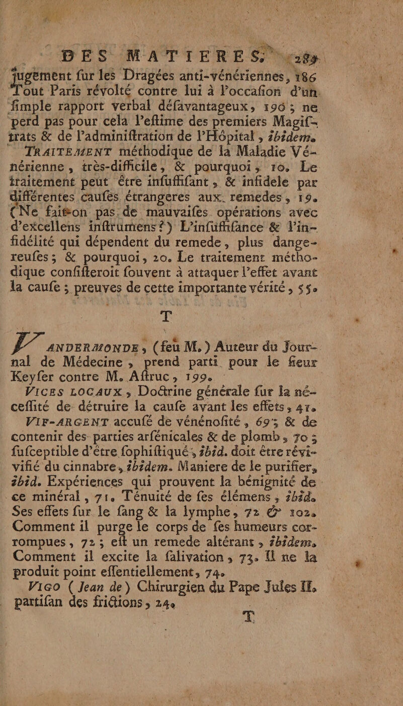 Ce ae ï | 4 À 0e t ? » s } ai , À ‘ | BES MATIERE S 8 ‘ugeëment fur les Dragées anti-vénériennes, 186 Tôut Paris révolté contre lui à l’occafon d’un. fimple rapport verbal défavantageux, 196; ne perd pas pour cela l’eflime des premiers Magif= trats &amp; de l’adminiftration de l'Hôpital , 2bidem. TRAITEMENT méthodique de la Maladie Vé- hérienne , très-difficile, &amp; pourquoi, 10. Le traitement peut être infufhfant , &amp; infidelé par différentes caufes étrangeres aux. remedes, 19. {Ne faion pas de mauvaifes opérations avec d’excellens inffrumens?} L’infufhifance &amp; Vin- fidélité qui dépendent du remede, plus dange- reufes ; &amp; pourquoi, 20, Le traitement métho- dique confifteroit fouvent à attaquer l’effet avant la caufe ; preuves de cette importante vérité ; 55° T AE ANDERMONDE , (feu M.) Auteur du Jour- nal de Médecine , prend parti pour le feur Keyfer contre M. Aftruc, 199, Vices LOCAUX ; Doëtrine générale fur la né- ceflité de: détruire la caufe avant les effets, 4r, VIF-ARGENT accufé de vénénofité, 69; &amp; de contenir des parties arfénicales &amp; de plamb, 70 3 fufceptible d’être fophiftiqué,, 3bz4. doit être révi- vifié du cinnabre, 2hzdem. Maniere de le purifier, 2bid. Expériences qui prouvent la bénignité de -ce minéral , 71. Ténuité de fes élémens ; 2h? Ses effets fur le fang &amp; la lymphe, 72 &amp; 102, Comment il purge le corps de fes humeurs cor- rompues, 723; eft un remede altérant ; 2h?dem, Comment il excite la falivation, 73, fl ne la produit point eflentiellement, 74. ViGo ( Jean de) Chirurgien du Pape Jules IE, partifan des fridions ; 24e AU