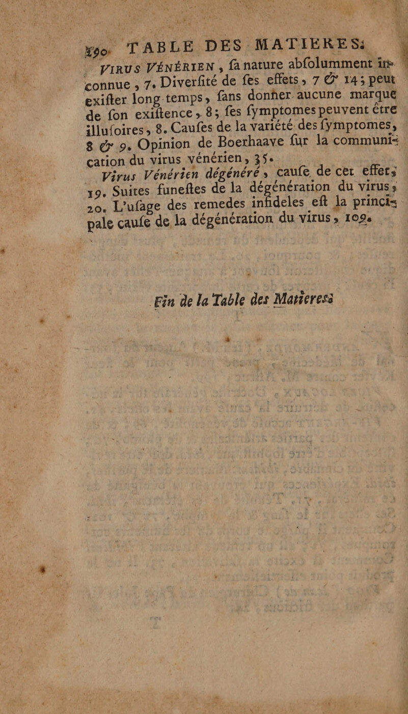 Ægor TABLE DES MATIERES: . VIRUS VÉNÉRIEN ; fa nature abfolumment ir connue , 7. Diverfité de fes effets, 7 © 14; peut exifter long temps» fans donher aucune marqué de fon exiitence , 8; fes fymptomes peuvent être illufoires, 8. Caufes de la variété des fymptomes, 8 &amp; 9. Opinion de Boerhaave fur la communi= cation du virus vénérien, 35 Virus Vénérien dégénéré, caufe de cer effets 19. Suites funeftes de la dégénération du viruss 20. L'ufage des remedes infideles eft la princi= pale caufe de la dégénération du VITUS » 1094 Fin de la Table des Matieres