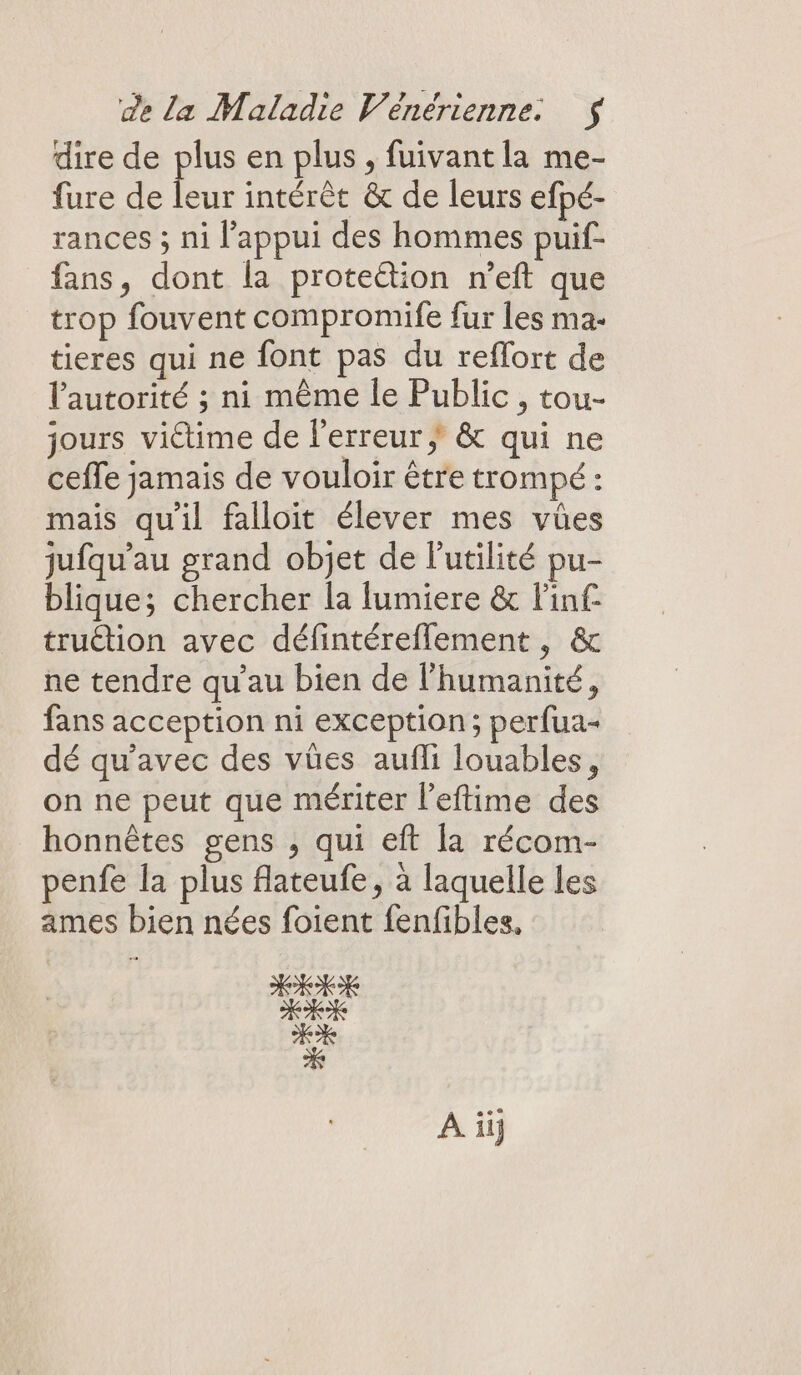 dire de plus en plus , fuivant la me- fure de leur intérêt &amp; de leurs efpé- rances ; ni l'appui des hommes puif- fans, dont la proteétion n’eft que trop fouvent compromife fur les ma- tieres qui ne font pas du reflort de l'autorité ; ni même le Public , tou- jours victime de l'erreur &amp; qui ne ceffe jamais de vouloir être trompé : mais qu'il falloit élever mes vües jufqu'au grand objet de l'utilité pu- blique; chercher la lumiere &amp; Finf- truétion avec défintéreflement , &amp; ne tendre qu’au bien de l'humanité, fans acception ni exception; perfua- dé qu'avec des vües aufli louables, on ne peut que mériter l’eftime des honnêtes gens , qui eft la récom- penfe la plus flateufe, à laquelle Les ames bien nées foient fenfibles, À iij