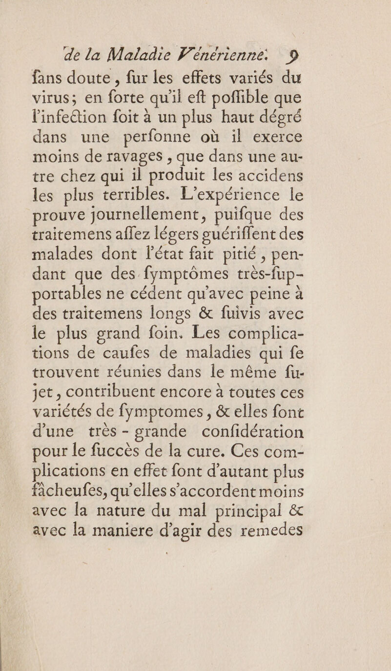 fans doute , fur les effets variés du virus; en forte qu'il eft poflible que l'infe&amp;tion foit à un plus haut dégré dans une perfonne où il exerce moins de ravages , que dans une au- tre chez qui il produit les accidens les plus terribles. L'expérience le prouve journellement, puifque des traitemens aflez légers suériflent des malades dont l’état fait pitié, pen- dant que des fymptômes très-fup- portables ne cédent qu'avec peine à des traitemens longs &amp; fuivis avec le plus grand foin. Les complica- tions de caufes de maladies qui fe trouvent réunies dans le même fu- jet , contribuent encore à toutes ces variétés de fymptomes, &amp; elles font d'une très - grande confidération pour le fuccès de la cure. Ces com- plications en effet font d'autant plus facheufes, qu’elles s'accordent moins avec la nature du mal principal &amp; avec la maniere d'agir des remedes