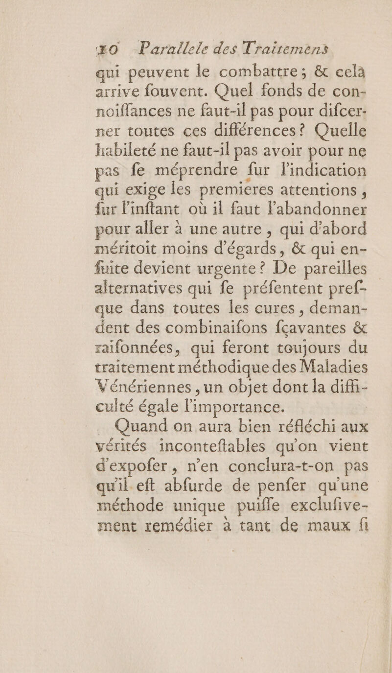 qui peuvent le combattre; &amp; celà arrive fouvent. Quel Es s:d6 Co noiflances ne faut-il pas pour difcer- ner toutes ces différences? Quelle habileté ne faut-il pas avoir pour ne pas fe méprendre fur l'indication qui exige les premieres attentions , fur linftant où il faut l’abandonner pour aller à une autre , qui d’abord méritoit moins d'égards, &amp; qui en- fuite devient urgente ? De pareilles alternatives qui fe préfentent pref- que dans toutes les cures, deman- dent des combinaifons fcayantes &amp; raifonnées, qui feront toujours du traitement méthodique des Maladies Vénériennes , un objet dont la ait culté égale l'importance. Quand on aura bien réfléchi aux vérités inconteftables qu'on vient d'expofer , n’en conclura-t-on pas qu'il eft abfurde de penfer qu'une méthode unique puile exclufive- ment remédier à tant de maux fi