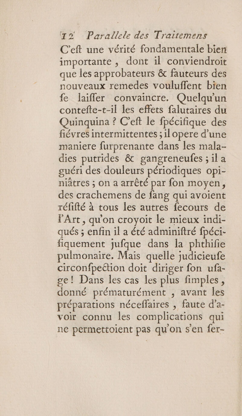 C’eft une vérité fondamentale bien importante , dont il conviendroit que les approbateurs &amp; fauteurs des nouveaux remedes vouluffent bien fe laïfler convaincre. Quelqu'un contefte-t-il les effets falutaires du Quinquina ? C’eft le fpécifique des fiévres intermittentes ; ilopere d’une maniere furprenante dans les mala- dies putrides &amp; gangreneulfes ; il a guéri des douleurs périodiques opi- niatres ; On a arrêté par fon moyen, des crachemens de fang qui avoient réfifté à tous les autres fecours de VArt, qu'on croyoit le mieux indi- qués ; enfin il a été adminiftré fpéci- fiquement jufque dans la phthifie pulmonaire. Mais quelle judicieufe circonfpeétion doit diriger fon ufa- ge! Dans les cas les plus fimples, donné prématurément , avant les préparations néceflaires , faute d’a- voir connu les complications qui ne permettoient pas qu'on s'en fer-