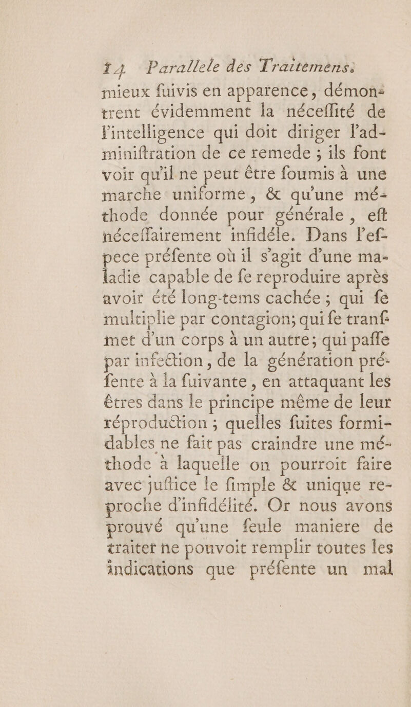 mieux fuivis en apparence, démons trent évidemment la néceflité de l'intelligence qui doit diriger lad- miniftration de ce remede ; ils font voir qu'il ne peut être foumis à une marche uniforme, &amp; qu'une mé: thode donnée pour générale , eft néceffairement infidéle. Dans lef- pece préfente où il s’agit d’une ma- ladie capable de fe reproduire après avoir été long-tems cachée ; qui fé multiplie par contagion; qui fe tranf: met d’un corps à un autre; qui pañle par infection, de la génération pré: fente à la fuivante , en attaquant les êtres dans le principe même de leur réproduétion ; quelles fuites formi- dables ne fait pas craindre une mé- thode à laquelle on pourroit faire avec jufice le fimple &amp; unique re- proche d'infidélité. Or nous avons prouvé qu'une feule maniere de traite he pouvoit remplir toutes les indications que préfente un mal