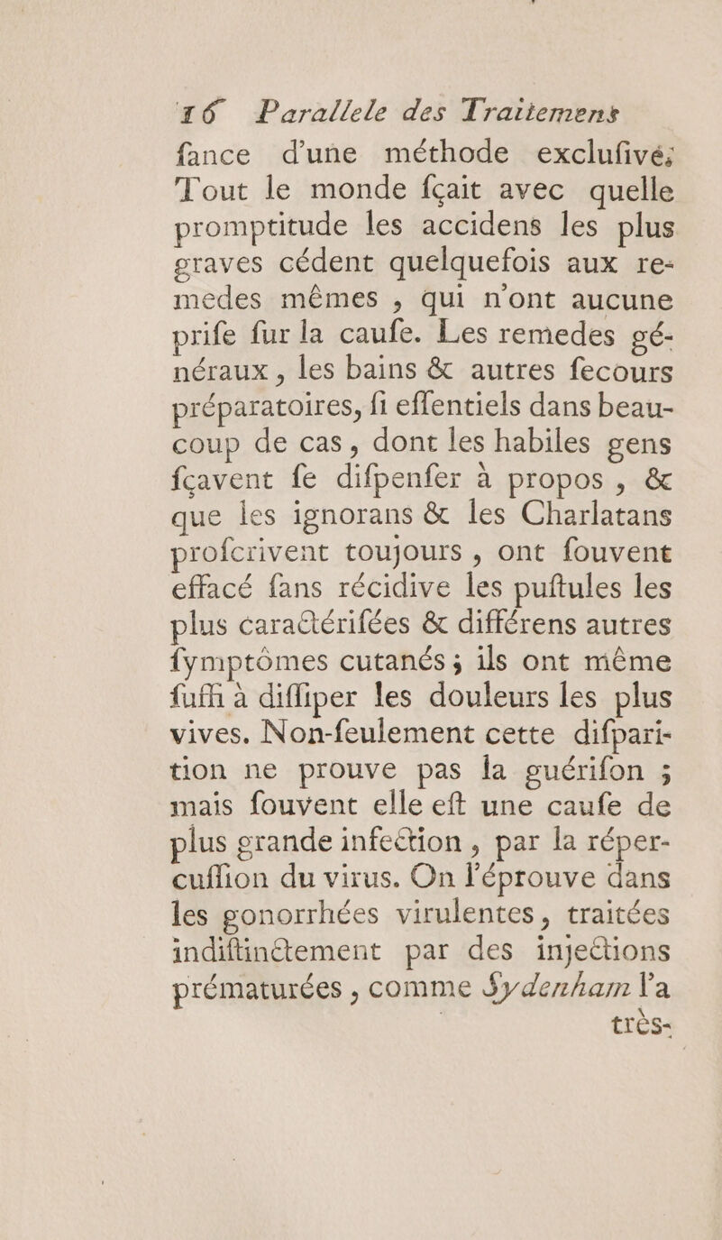 fance d'une méthode exclufivé; Tout le monde fçait avec quelle promptitude les accidens les plus graves cédent quelquefois aux re- medes mêmes ,; qui n'ont aucune prife fur la caufe. Les remedes gé- néraux , les bains &amp; autres fecours préparatoires, fi effentiels dans beau- coup de cas, dont les habiles gens fcavent fe difpenfer à propos , &amp; que les ignorans &amp; les Charlatans profcrivent toujours , ont fouvent effacé fans récidive les puftules les plus cara@térifées &amp; différens autres Îymptômes cutanés ; ils ont même fufh à diffiper les douleurs les plus vives. Non-feulement cette difpari- tion ne prouve pas la guérifon ; mais fouvent elle eft une caufe de plus grande infeëtion , par la réper- cuflion du virus. On l'éprouve dans les gonorrhées virulentes, traitées indifinétement par des injections prématurées , comme Syderham l'a très-