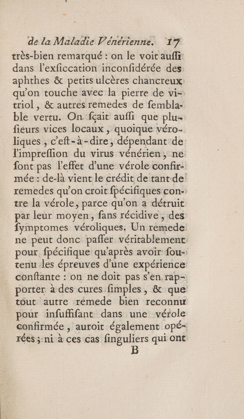 très-bien remarqué : on le voit aufli dans l’exficcation inconfidérée des aphthes &amp; petirs ulcères chancreux: qu'on touche avec la pierre de vi- triol, &amp; autres remedes de fembla- ble vertu. On fçait aufli que plu- fieurs vices locaux , quoique véro- liques , c’eft-à-dire, dépendant:de: limpreflion du virus vénérien, ne font pas l'effet d'une vérole confir- mée : de-là vient le crédit de tant de: remedes qu’on croit fpécifiques con-: tre la vérole, parce qu'on a détruit par leur moyen, fans récidive , des fymptomes véroliques. Un remede. ne peut donc pañler véritablement: pour. fpécifique qu'après avoir fou-: tenu les épreuves d'une expérience conftante : on ne doit pas s’en rap- porter à des cures fimples, &amp; que tout autre remede bien reconnu pour infufhifant dans une vérole confirmée , auroit également opé- rées ; ni à ces cas finguliers qui ont