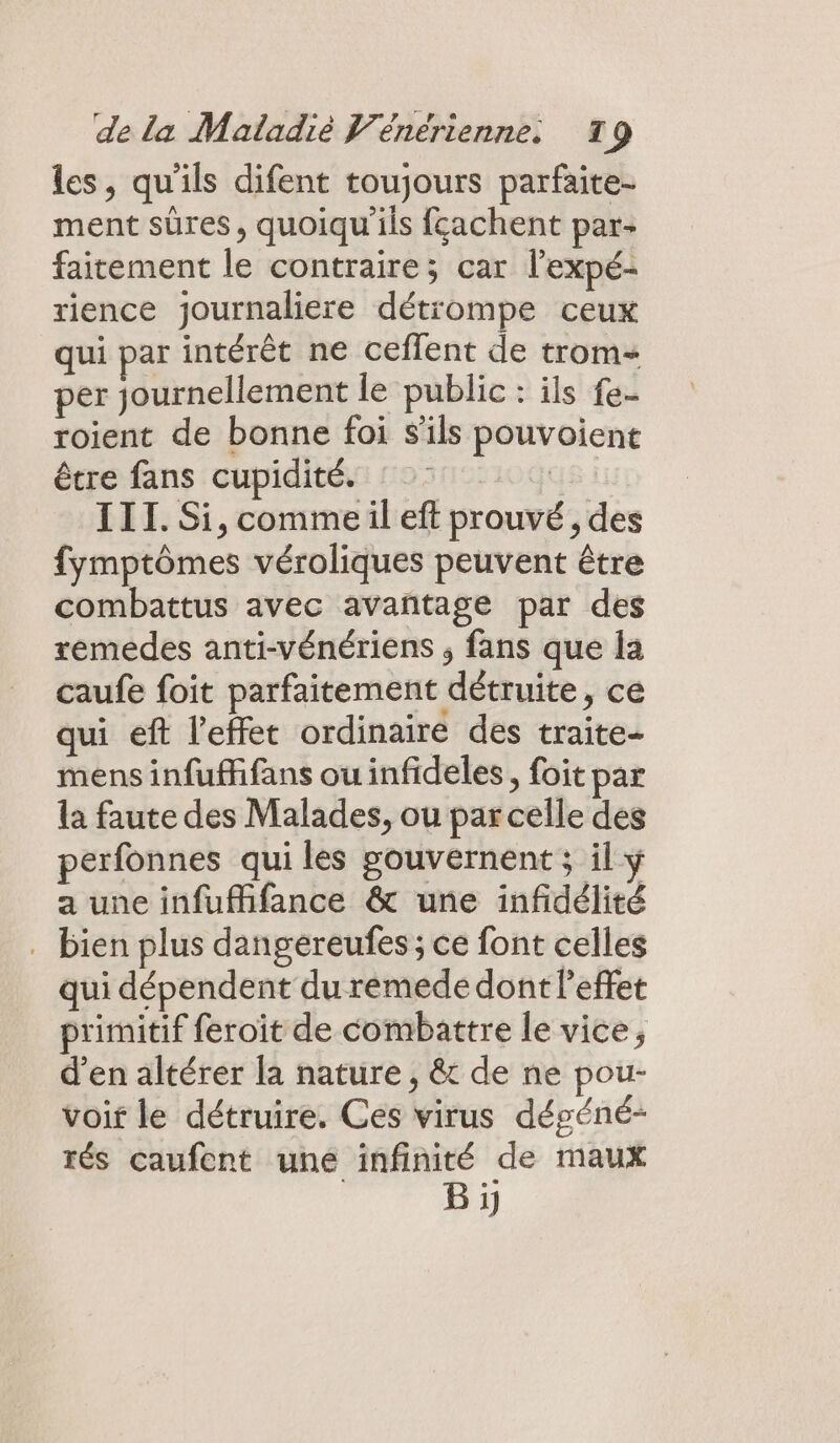 les, qu'ils difent toujours parfaite- ment sûres, quoiqu ils fçachent par- faitement le contraire; car l'expé- rience journaliere détrompe ceux qui par intérêt ne ceflent de trom= per journellement le public : ils fe- roient de bonne foi S'ils pouvoient être fans cupidité. GS; III. Si, commeil eft prouvé, des fymptômes véroliques peuvent être combattus avec avantage par des remédes anti-vénériens ; fans que la caufe foit parfaitement détruite, ce qui eft l'effet ordinaire des traite- mens infuffifans ou infideles, foit par la faute des Malades, ou par celle des perfonnes qui les gouvernent ; il ÿ a une infufhfance &amp; une infidélité . bien plus dangereufes ; ce font celles qui dépendent du rémede dont l'effet primitif feroïit de combattre le vice, d'en altérer la nature, &amp;t de ne pou- voir le détruire. Ces virus dégéné- rés caufent uné infinité de maux B ji