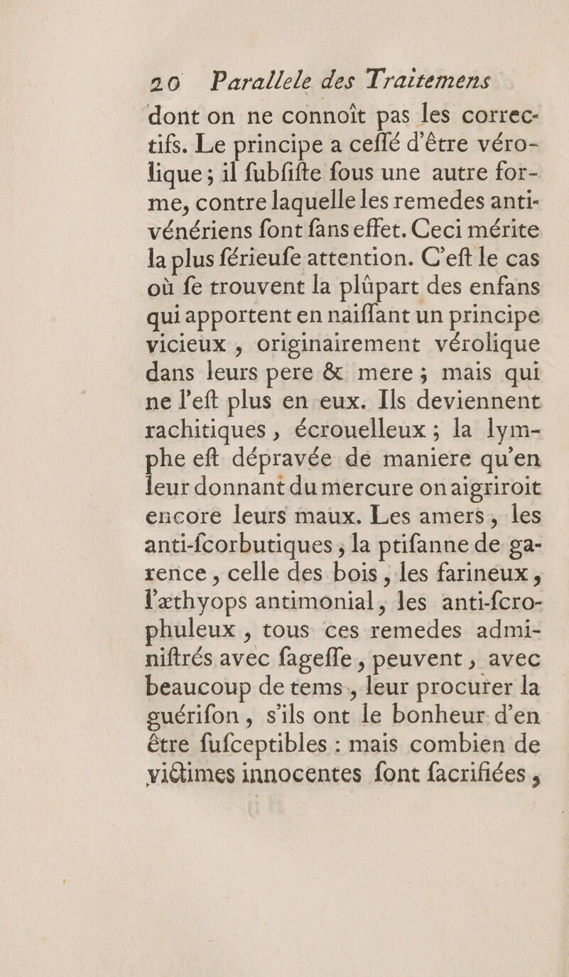 dont on ne connoît pas les correc- tifs. Le principe a ceflé d'être véro- lique ; il fubfifte fous une autre for- me, contre laquelle les remedes anti- vénériens font fans effet. Ceci mérite la plus férieufe attention. C'eft le cas où fe trouvent la plüpart des enfans qui apportent en naïflant un principe vicieux , originairement vérolique dans leurs pere &amp; mere; mais qui ne l’eft plus en eux. Ils deviennent rachitiques , écrouelleux ; la Iym- phe eft dépravée de maniere qu'en eur donnant du mercure onaigriroit encore leurs maux. Les amers, les anti-fcorbutiques ; la ptifanne de ga- rence , celle des bois , Les farineux, l'æthyops antimonial, les anti-fcro- huleux , tous ces remedes admi- niftrés avec fagefle , peuvent, avec beaucoup de tems., leur procurer la guérifon, s'ils ont le bonheur d’en être fufceptibles : mais combien de vidimes innocentes font facrifiées ,