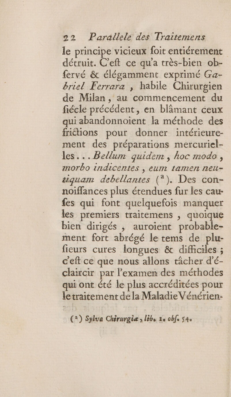 le principe vicieux foit entiérement détruit. C’eft ce qu'a très-bien ob- fervé &amp; élégamment exprimé Ga- briel Ferrara , habile Chirurgien de Milan , au commencement du fiécle précédent, en blämant ceux qui abandonnoiïent la méthode des friétions pour donner intérieure- ment des préparations mercuriel- les... Bellum quidem , hoc modo , Inorbo tndicentes , eur tamen neu- #quam debellantes (*). Des con- noiffances plus étendues fur les cau- fes qui font quelquefois manquer les premiers traitemens , quoique bien dirigés ; auroient probable- ment fort abrégé le tems de plu- fieurs cures longues &amp; difficiles ; ceft ce que nous allons tâcher d’é- claircir par l'examen des méthodes qui ont été le plus accréditées pour letraitement de la Maladie Vénérien- (2) Sylva Chirurgie lêbs ke 0bfe 54e