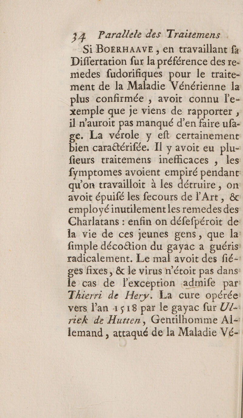 Si BOERHAAVE , en travaillant fa Differtation fur la préférence des re- medes fudorifiques pour le traite- ment de la Maladie Vénérienne la plus confirmée , avoit connu l’e- xemple que je viens de rapporter , il n’auroit pas manqué d’en faire ufa- e. La vérole y eft certainement bien caraétérifée. Il y avoit eu plu- _fieurs traitemens inefficaces , les fymptomes avoient empiré pendant qu'on travailloit à les détruire, on avoit épuifé les fecours de l'Art, &amp; employé inutilement les remedes des Charlatans : enfin on défefpéroit de: la vie de ces jeunes gens, que la: fimple décotion du gayac a guéris: radicalement. Le mal avoit des fié-: ges fixes , &amp; le virus n'étoit pas dans’ le cas de lexception admife par Thierri de Hery. La cure opérée vers lan 1518 par le gayac fur U7-: rick de Hurten, Gentilhomme Al lemand , attaqué de la Maladie Vé-