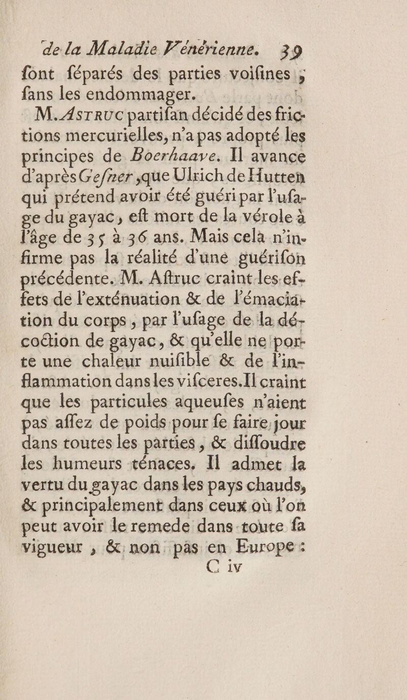 font féparés des parties voifines fans les endommager. eh M.AsrTrucC partifan décidé des fric tions mercurielles, n’a pas adopté les principes de Boerhaave, Il avance d’après Ge/ner jque Ulrich de Hutten qui prétend avoir Été guéri par lufa- _ ge du gayac, eft mort de la vérole à l’âge de 35 à 36 ans. Mais cela n'in- firme pas la réalité d'une guérifon précédente. M. Aftruc craint les.ef. fets dé l'exténuation &amp; de Pémacia+ tion du corps , par l'ufage de la dé- codtion de gayac, &amp; qu'elle neipor- te une chaleur nuifible &amp; de l'in- flammation dansles vifceres.Il craint que les particules aqueufes n'aient pas affez de poids pour fe faire, jour dans toutes les parties, &amp; difloudre les humeurs ténaces, Il admet a vertu du gayac dans les pays chauds, &amp; principalement dans ceux où l’on peut avoir le remede dans toute fa vigueur , &amp;:non pas en Europe: | C 1v