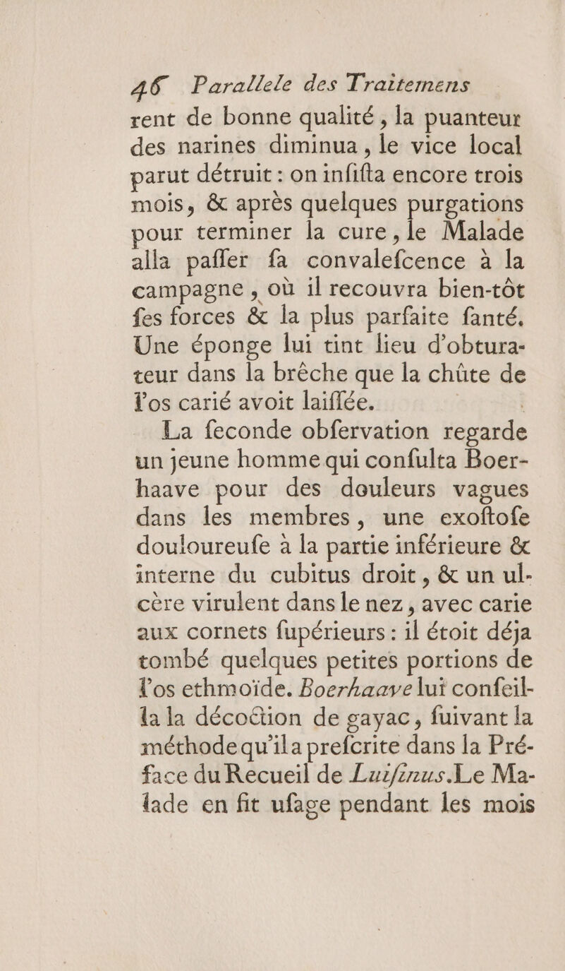 rent de bonne qualité , la puanteur des narines diminua , le vice local parut détruit : on infifta encore trois mois, &amp; après quelques purgations pour terminer la cure ,le Malade alla pañler fa convalefcence à la campagne , où il recouvra bien-tôt fes forces &amp; la plus parfaite fanté, Une éponge lui tint lieu d’obtura- teur dans la brèche que la chûte de los carié avoit laiflée. | La feconde obfervation regarde un jeune homme qui confulta Boer- haave pour des douleurs vagues dans les membres, une exoftofe douloureufe à la partie inférieure &amp; interne du cubitus droit, &amp; un ul- cère virulent dans le nez, avec carie aux cornets fupérieurs : il étoit déja tombé quelques petites portions de l'os ethmoïde. Boerhaave lui confeil- la la décoëtion de gayac, fuivant la méthode qu'ila prefcrite dans la Pré- face du Recueil de Luz/inus.Le Ma- lade en fit ufage pendant les mois