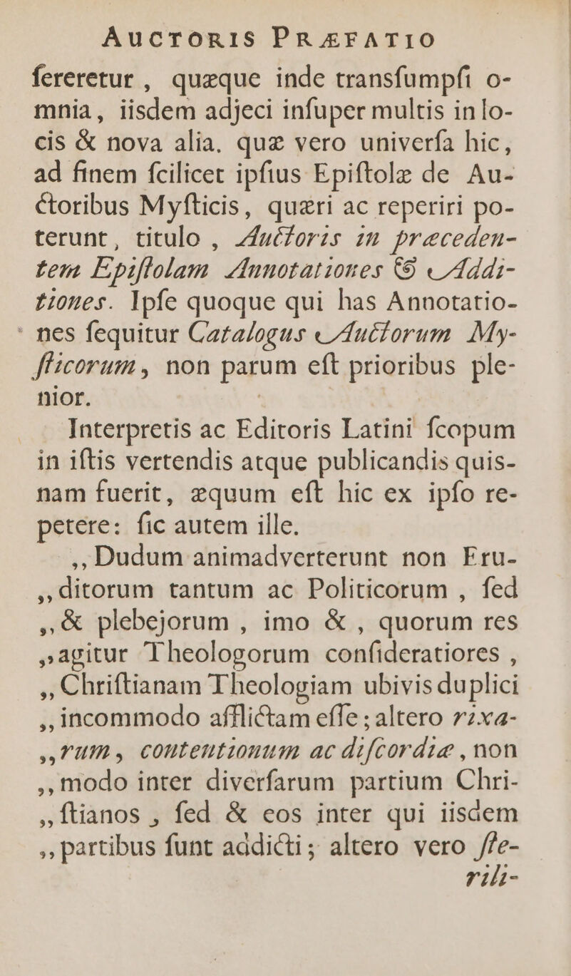 fereretur , queque inde transfumpfi o- mnia, iisdem adjeci infuper multis inlo- cis &amp; nova alia, quz vero univerfa hic, ad finem fcilicet ipfius Epiftole de Au- Ctoribus Myfticis, quzri ac reperiri po- terunt, titulo , Zfuézorzs zu preceden- tem Epiflolam. dunotationes C9 /IAddi- z0ues. Ipfe quoque qui has Annotatio- : nes fequitur Cara/ogus «Auctorum My- f'icorum , non parum eft prioribus ple- nior. | Interpretis ac Editoris Latini fcopum in iftis vertendis atque publicandis quis- nam fuerit, equum eft hic ex ipfo re- petere: fic autem ille. ,;Dudum animadverterunt non Eru- »ditorum tantum ac Politicorum , fed , plebejorum , imo &amp; , quorum res »agitur Theologorum confideratiores , ,, Chriftianam Theologiam ubivis duplici ,,; incommodo afflli&amp;ctam effe ; altero 72x«- TUS conteutionum ac difcordie , non modo inter diverfarum partium Chri- ,Ítianos , fed &amp; eos inter qui iisdem ,, partibus funt addicti; altero vero /fe- riht-