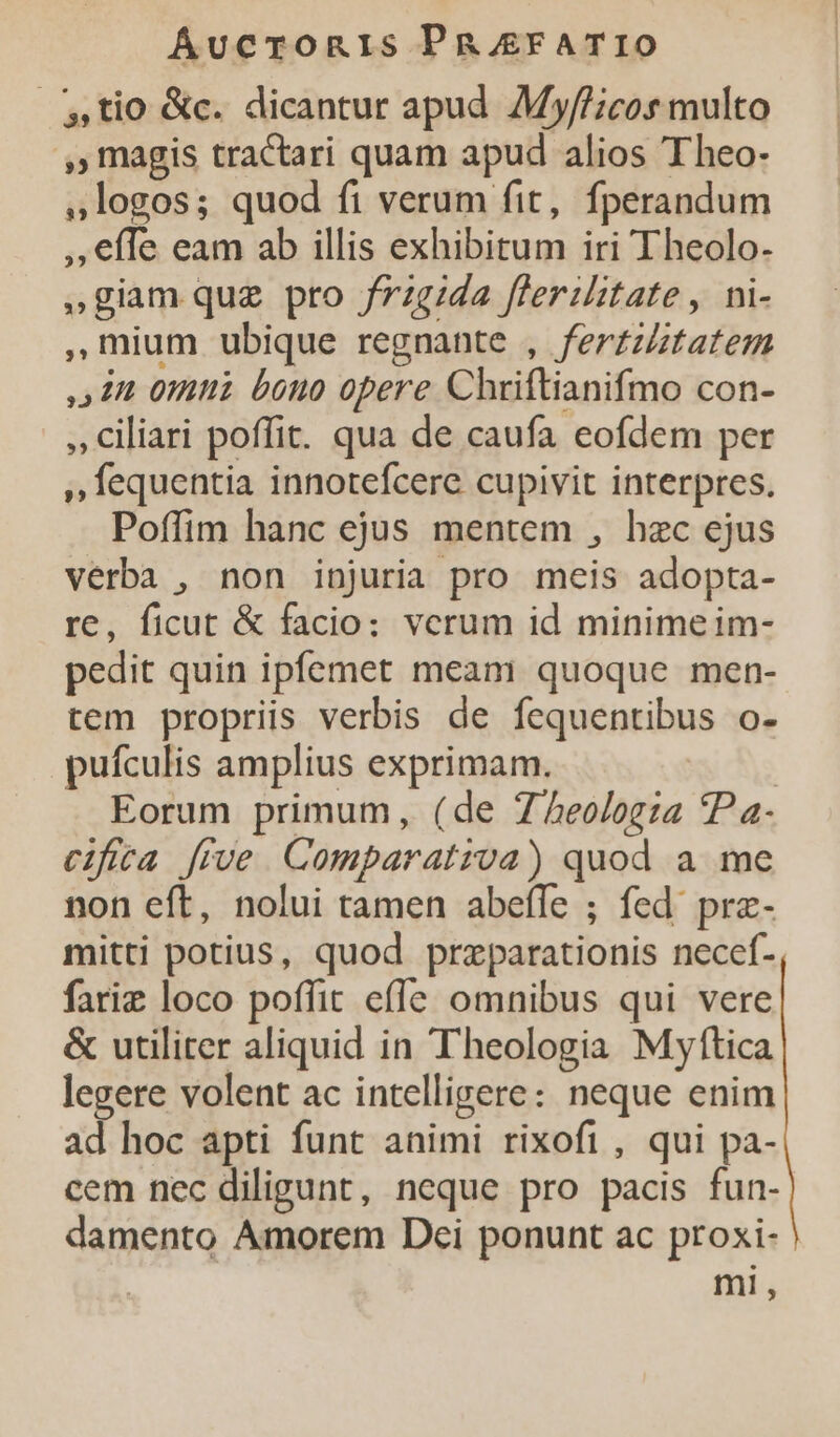 tio &amp;c. dicantur apud My//icos multo ,, magis tractari quam apud alios Theo- , logos; quod fi verum fit, fperandum ,effe eam ab illis exhibitum iri Theolo- »giam quz pro frzg/da flerilitate , ni- ,Uium ubique regnante , ferzzZtatem ,4 22 0n bono opere Chriftianifmo con- , Ciliari poffit. qua de caufa eofdem per , fequentia innotefcere cupivit interpres. Poffim hanc ejus mentem , hzc ejus verba , non injuria pro meis adopta- re, ficut &amp; facio: verum id minimeim- pedit quin ipfemet meam quoque men- tem propriis verbis de fequentibus o- pufculis amplius exprimam. Eorum primum, (de 7^5eolog:a ?Pa- cifita [ive Comparativa) quod a me non eft, nolui tamen abeffe ; fed prz- mitti potius, quod przparationis necef- fariz loco poffit effe omnibus qui vere &amp; utiliter aliquid in Theologia Myftica legere volent ac intelligere: neque enim ad hoc apti funt animi rixofi , qui pa- cem nec diligunt, neque pro pacis fun- damento Amorem Dei ponunt ac proxi- mi,