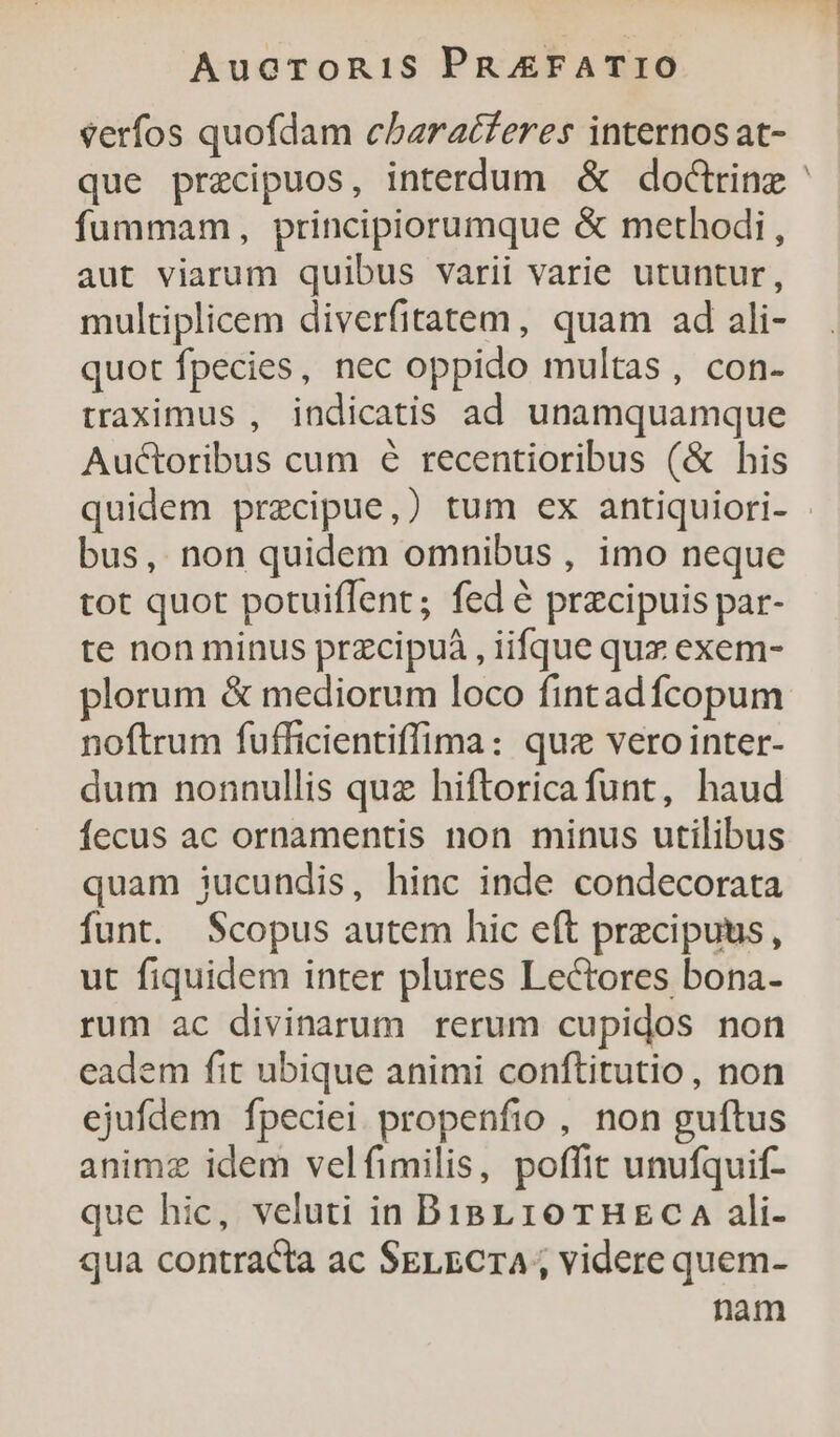 verfos quofdam cbaracferes internos at- que przcipuos, interdum &amp; doctrine fummam, principiorumque &amp; methodi, aut viarum quibus varii varie utuntur, multiplicem diverfitatem, quam ad ali- quot fpecies, nec oppido multas, con- traximus , indicatis ad unamquamque Auctoribus cum 6 recentioribus (&amp; his bus, non quidem omnibus , imo neque tot quot potuiffent; fed é przcipuis par- te non minus przcipuà , iifque qux exem- plorum &amp; mediorum loco fintadfcopum noftrum fufficientiffima: qus veroiinter- dum nonnullis quz hiftoricafunt, haud fecus ac ornamentis non minus utilibus quam jucundis, hinc inde condecorata funt. Scopus autem hic eft precipuus, ut fiquidem inter plures Lectores bona- rum ac divinarum rerum cupidos non eadem fit ubique animi conftitutio , non ejufdem fpeciei propenfio , non guftus animz idem velfimilis, poffit unufquif- qua contracta ac SELECTA ; videre quem- nam 