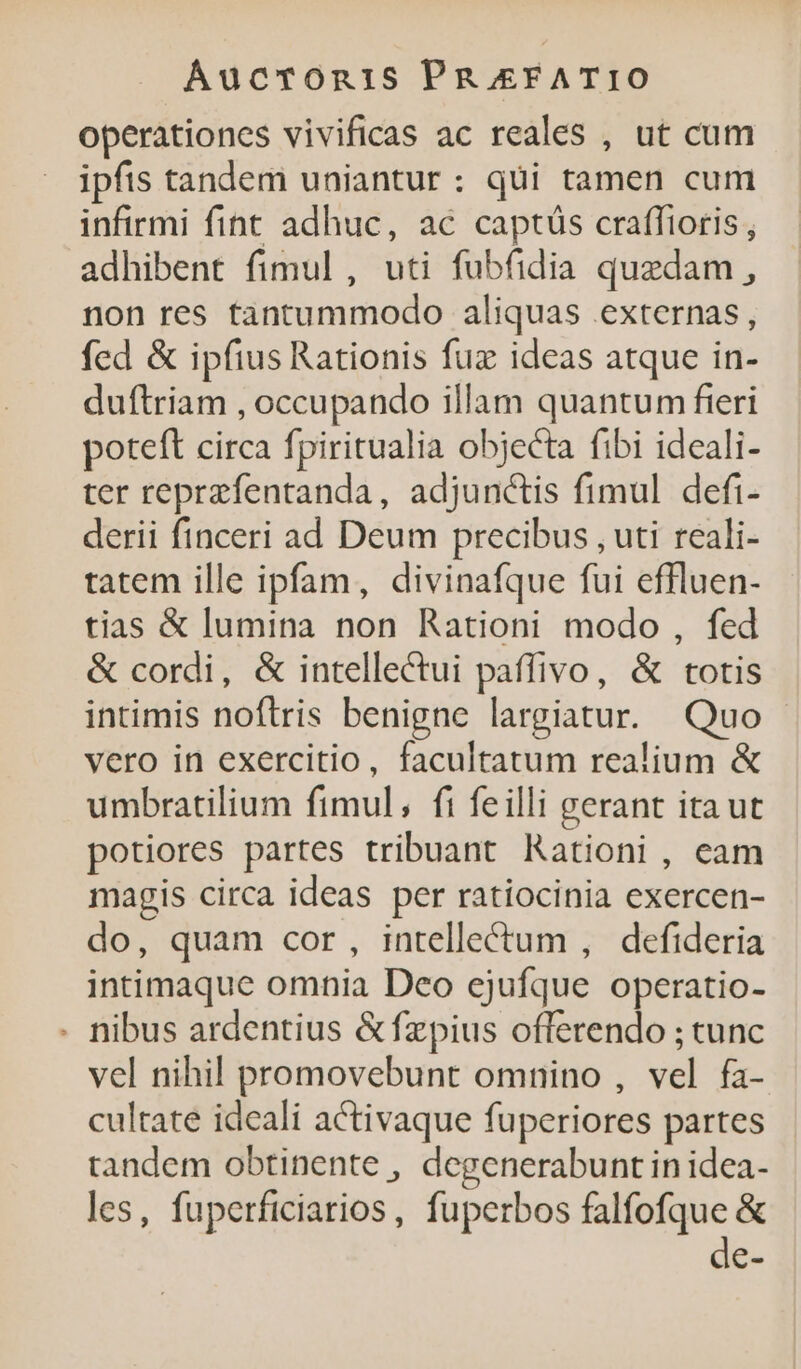 operationes vivificas ac reales , ut cum ipfis tandem uniantur: qui tamen cum infirmi fint adhuc, ac captüs craffioris , adhibent fimul, uti fubfidia quedam, non res tantummodo aliquas externas, fed &amp; ipfius Rationis fuz ideas atque in- duftriam , occupando illam quantum fieri poteft circa fpiritualia objecta fibi ideali- ter reprzfentanda, adjunctis fimul defi- derii finceri ad Deum precibus , uti reali- tatem ille ipfam, divinafque fui effluen- tias &amp; lumina non Rationi modo , fed &amp; cordi, &amp; intellectui paffivo, &amp; totis intimis noftris benigne largiatur. Quo vero in exercitio, facultatum realium &amp; umbratilium fimul, fi feilli gerant ita ut potiores partes tribuant Rationi , cam magis circa ideas per ratiocinia exercen- do, quam cor, intelletum , defideria intimaque omnia Deo ejufque operatio- - nibus ardentius &amp;fzpius offerendo ; tunc vel nihil promovebunt omnino , vel fa- cultate ideali activaque fuperiores partes tandem obtinente , degenerabunt in idea- les, fuperficiarios, fuperbos falfofque &amp; de-