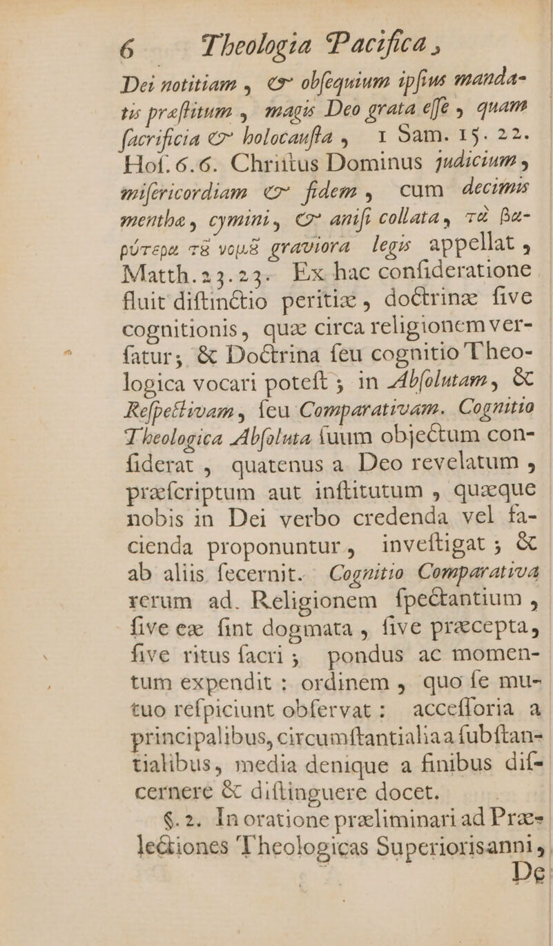 Dei notitiam , € ob(equium ipfius manda- tis preflitum ,. magis Deo grata efe , quam facrificia «v bolocaufla , 1 Sam. 15. 22. Hof:6.6. Chriitus Dominus 2udicium , mifericordiam «7 fidem , cum decimis menthe, cymini, C amfi collata, T4 Ba- pórepe v8 vou graviora legs appellat 4 Matth.23.23. Ex hac confideratione fluit diftin&amp;io periti , doctrine five cognitionis, quse circa religionem ver- fatur, &amp; DodGtrina feu cognitio T'heo- lopica vocari poteft ; in Zd4lolutam, &amp; Refpetlivam , Ícu Comparativam. Cognitio T beologica AAbfoluta fuum objectum con- fiderat , quatenus a. Deo revelatum , prafcriptum aut inftitutum , quaque nobis in Dei verbo credenda vel fa- cienda proponuntur, inveftigat ; &amp; ab aliis fecernit. Cogzitio Comparativa rcrum ad. Religionem fpectantium , five ez fint dogmata , five precepta, five ritus facri, pondus ac momen- tum expendit : ordinem ). quo fe mu- tuo refpiciunt obfervat: accefforia a principalibus, circumftantialiaa fubftan- tialibus, media denique a finibus dií- cernere &amp; dittinguere docet. $.2. Inoratione preliminari ad Prae- le&amp;iones 'T'heologicas Superiorisanni , 3 De.