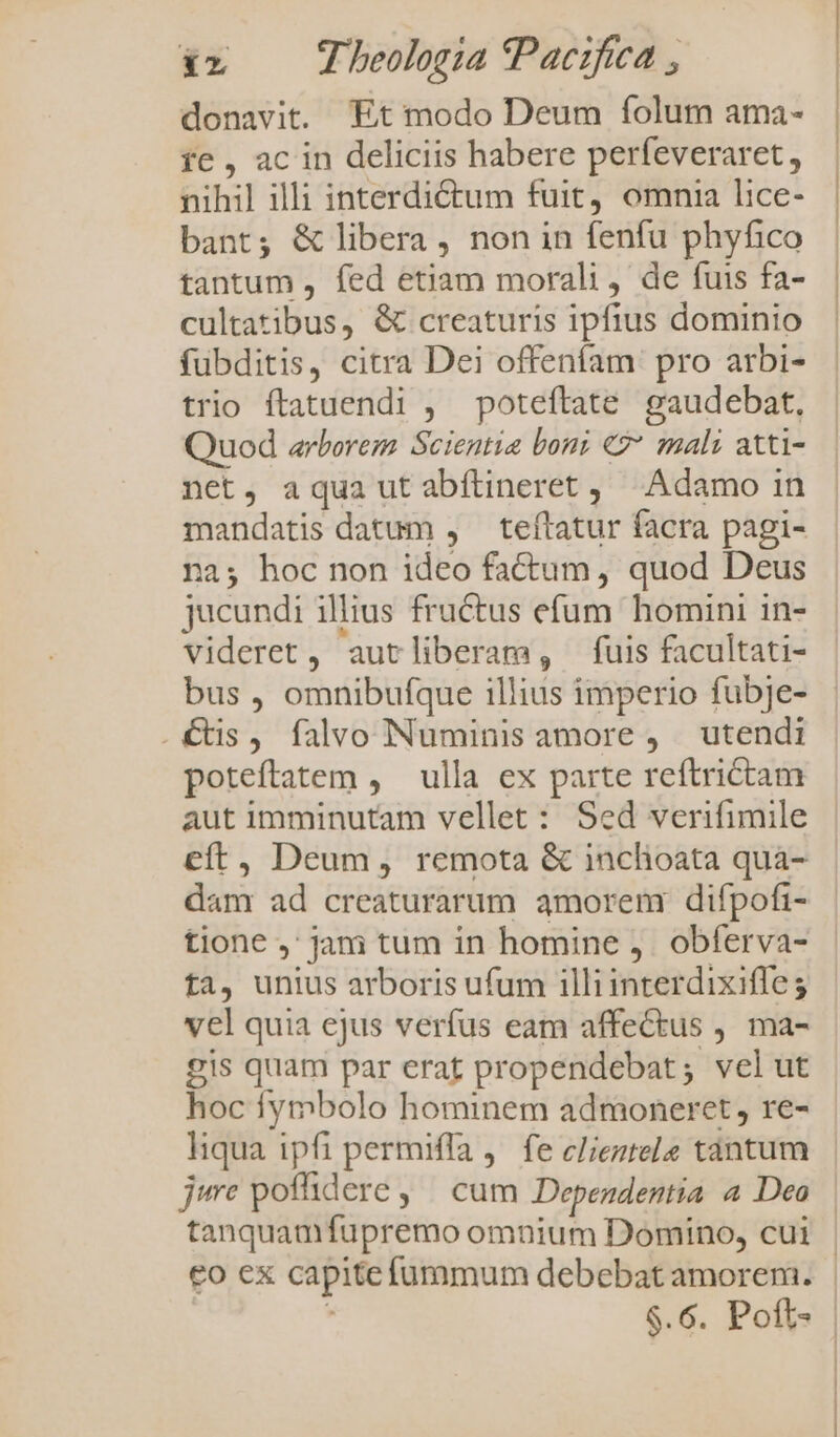 donavit. Et modo Deum folum ama- fe , ac in deliciis habere perfeveraret, nihil illi interdictum fuit, omnia lice- bant; &amp; libera , non in fenfu phyfico tantum , fed etiam morali, de fuis fa- cultatibus, &amp; creaturis ipfius dominio fübditis, citra Dei offeníam pro arbi- trio ftatuendi , poteftate gaudebat, Quod arborem Scientia boni €?* mali atti- net, aqua ut abftineret,/ Adamo in mandatis datum , teftatur facra pagi- na; hoc non ideo factum, quod Deus jucundi illius fructus efum homini in- videret, autliberam, fuis facultati- bus , omnibufque illius imperio fubje- .€tis, falvo Numinis amore , utendi poteftatem , ulla ex parte reftrictam aut imminutam vellet : Sed verifimile eft, Deum, remota &amp; inchoata qua- dam ad creaturarum amorem difpofi- tione ,' jam tum in homine ,. obferva- ta, unius arboris ufum illi interdixiffes vel quia ejus verfus eam affectus , ma- gis quam par erat propendebat; velut hoc lymbolo hominem admoneret, re- liqua ipfi permiffa ,. fe cleztele tántum je poffdere, | cum Dependentia a Deo