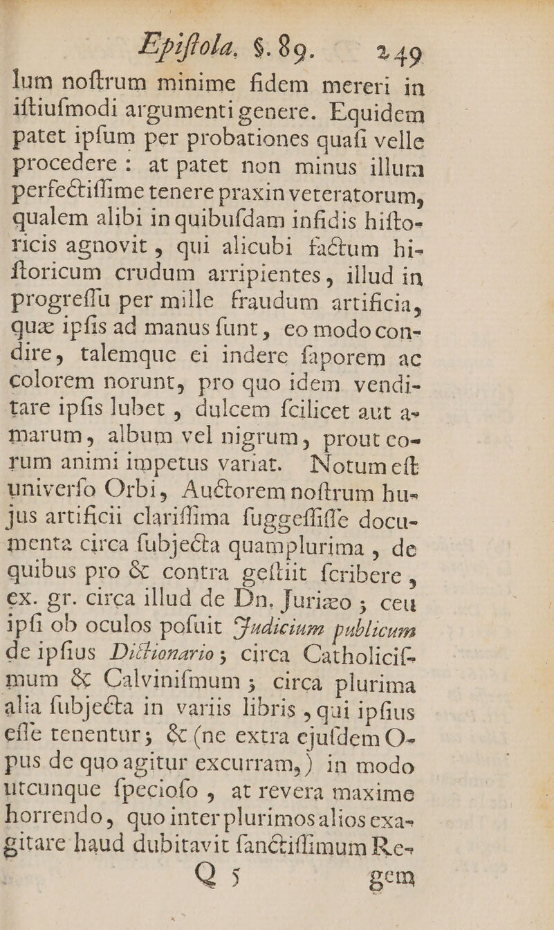 lum noftrum minime fidem mereri in iftiufmodi argumenti gencre. Equidem patet ipfum per probationes quafi velle procedere : at patet non minus illura perfectiflime tenere praxin veteratorum, qualem alibi in quibufdam infidis hifto- ricis agnovit, qui alicubi factum hi- ftoricum crudum arripientes, illud in progreffu per mille fraudum artificia, quz ipfis ad manus funt, co modo con- dire, talemque ei indere faporem ac colorem norunt, pro quo idem vendi- tare ipfis lubet , dulcem fcilicet aut a- marum, album vel nigrum, prout co- rum animi impetus variat. Notumett univerfo Orbi, Au&amp;orem noftrum hu- jus artificii clariffima fuggeffiffe docu- menta circa fubjecta quamplurima , de quibus pro &amp; contra geltiit fcribere , €x. gr. circa illud de Dn. Jurizo ; ceu ipfi ob oculos pofuit 5'sdicium publicum deipfius Di&amp;ienzarios circa Catholicif- mum &amp; Calvinifmum ;5 circa plurima alia fubjecta in variis libris , qui ipfius efle tenentur; &amp; (ne extra ejufdem O- pus de quoagitur excurram,) in modo utcunque fpeciofo , at revera maxime horrendo, quo inter plurimosalios cxa- gitare haud dubitavit fan&amp;iffimum Re- i Q $ pem