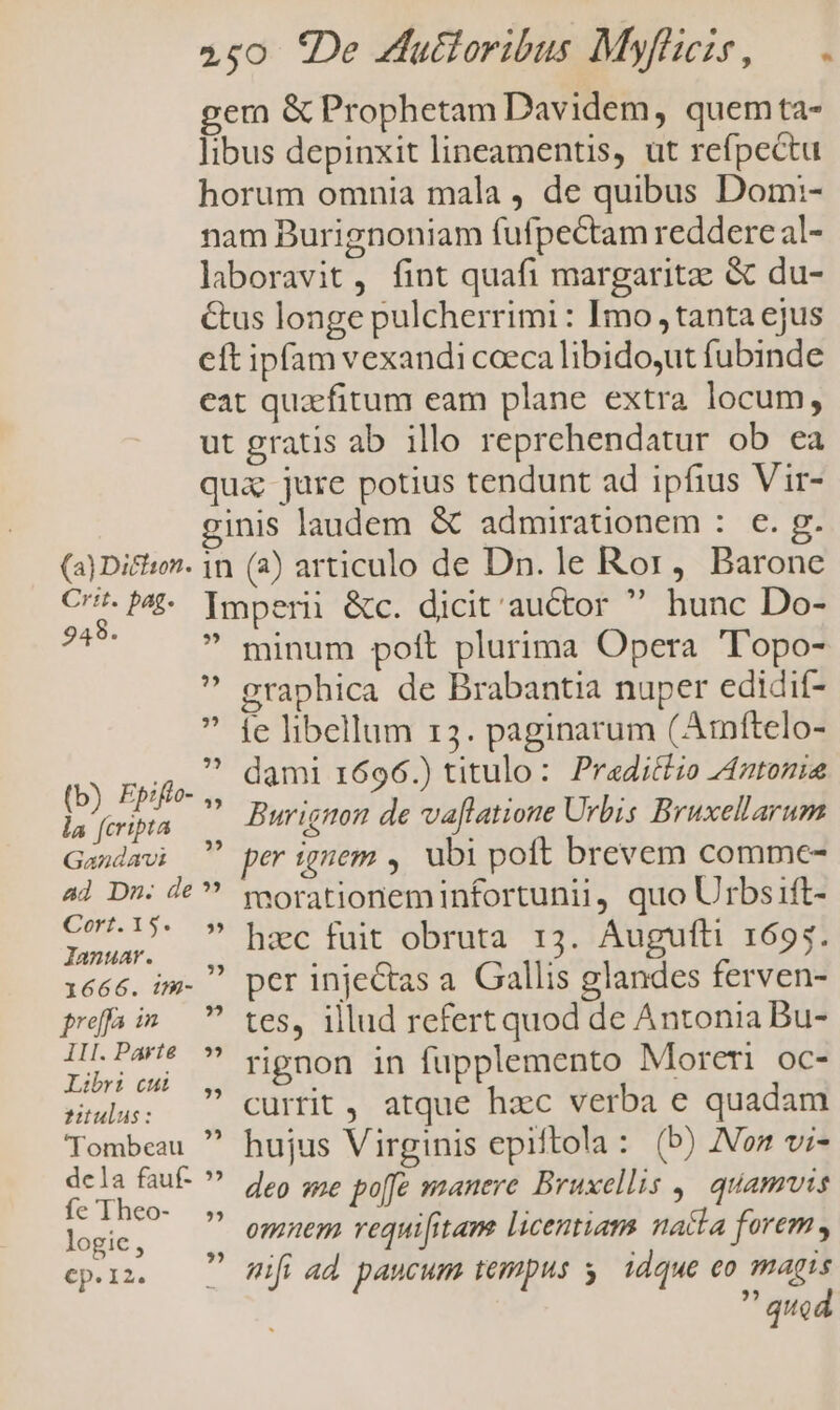 (a) Dichion. 948. 25 ?5 (b) Epifto- 25 la fcripta Gandavi ad Dn. de Cort.15. » lanuar. 1666. im- preffa im ki III.Parte *» Libri cb — y, Autulas: Tombeau  dcla fauf- » fe Theo- » logie, Cp. I2. minum pott plurima Opera 'T'opo- graphica de Brabantia nuper edidit- fe libellum 13. paginarum (Amftelo- dami 1696.) titulo: Pradittio Antonia Burignon de vaflatione Urbis Bruxellarum per gem ,. ubi poft brevem comme- morationeminfortunii, quo Urbs ift- hac fuit obruta 13. Augufti 1695. per injectas a. Gallis glandes ferven- tes, illud refert quod de Antonia Bu- rignon in fupplemento Moreri oc- currit, atque hzc verba e quadam hujus Virginis epiftola: (b) Nom vi- deo sme po[fe manere Bruxellis 9, quamvis omnem vequi[itam licentiam nacta forem, ifi ad paucum tempus y. idque eo magis  quod