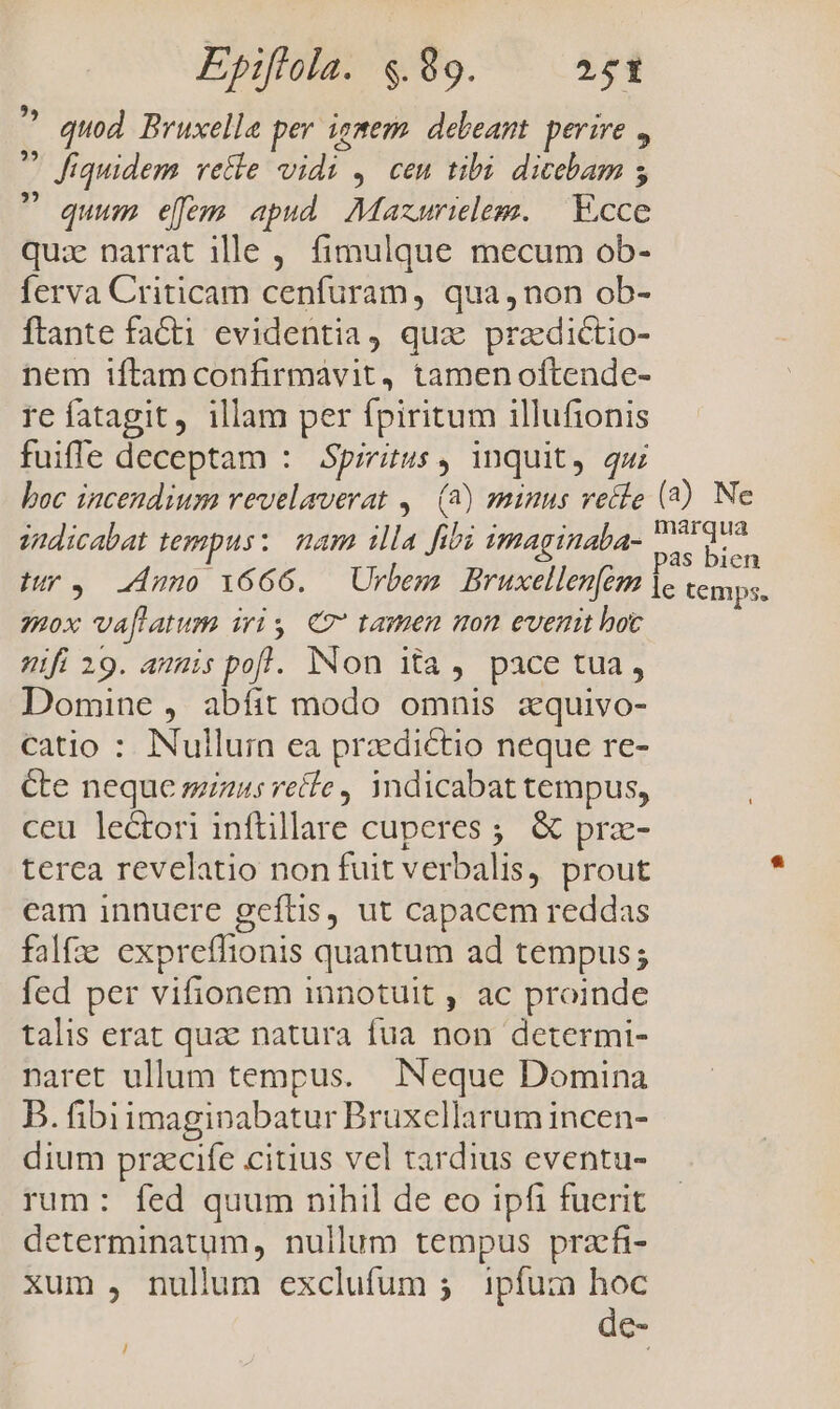 ^ quod Bruxelle per iemem. debeant. perire ,  fiquidem vetle vidi , cen tibi. dicebam 5  quum eem apud Mazurielem. | E.cce quiz narrat 1e , fimulque mecum ob- ferva Criticam cenfuram, qua, non ob- ftante fa&amp;ti evidentia, qua prazdictio- nem iftamconfirmavit, tamenoftende- re fatagit, illam per fpiritum illufionis fuiffe deceptam : Spiritus, inquit, qui boc incendium revelaverat ,— (2) minus veile (2) Ne indicabat tempus: mam illa fibi imaginaba- oua 4 pas bien Mr, 24m 1666. Urbem Bruxellenfém lc cemps, 2ox vaflatum iris. €? tamen mon evenit hoc ifi 19. amis pofl. Non ita, pace tua, Domine , abfit modo omnis aquivo- catio : INullurn ea praedictio neque re- &amp;e neque miuus recte, yndicabat tempus, ceu lectori inftillare cuperes ;. &amp; prz- terca revelatio non fuit verbalis, prout eam innuere geftis, ut capacem reddas falfze expreffionis quantum ad tempus; fed per vifionem innotuit , ac proinde talis erat quz natura fua non determi- naret ullum tempus. Neque Domina B. fibiimagipabatur Bruxellarum incen- dium przecife citius vel tardius eventu- rum: fed quum nihil de eo ipfi fuerit determinatum, nullum tempus pracfi- xum , nullum exclufum 5. ipfum hoc de- /