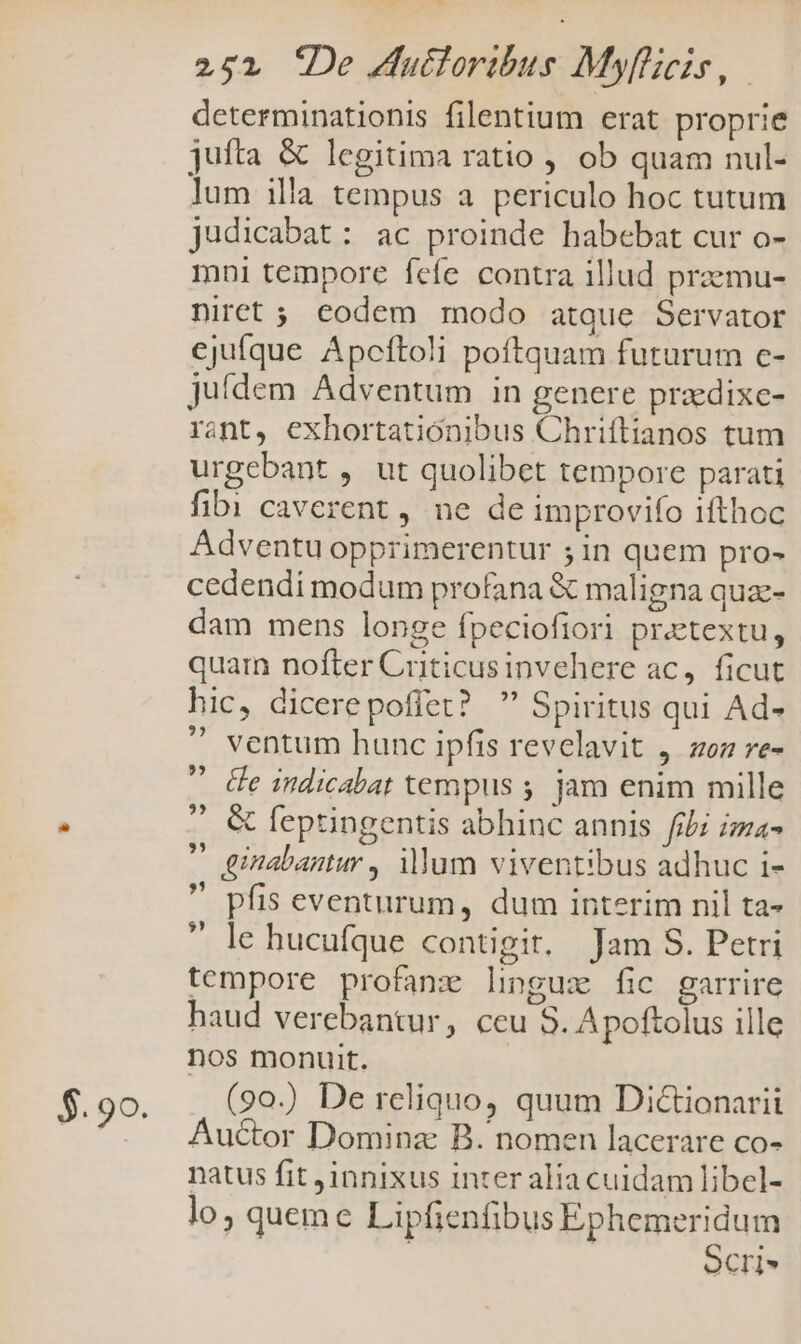 $.99. determinationis filentium erat proprie jufta &amp; legitima ratio , ob quam nul- lum illa tempus a periculo hoc tutum judicabat: ac proinde habebat cur o- mni tempore fefe contra illud praemu- niret ; codem modo atque Servator ejufque Apcftoli poftquam futurum c- juídem Adventum in genere pradixe- rant, exhortationibus Chriflianos tum urgebant , ut quolibet tempore parati fibi caverent , ne de improvifo ifthoc Adventu opprimerentur ; in quem pro- cedendi modum profana &amp; maligna qua- dam mens longe fpeciofiori pretextu, quarn nofter Criticusinvehere ac, ficut hic, dicerepofiet?  Spiritus qui Ad-  ventum hunc ipfis revelavit , zz re-  Ge indicabat tempus ; jam enim mille  &amp; feptingentis abhinc annis fibi iza- ' ginabantur , illum viventibus adhuc i-  pfis eventurum, dum interim nil ta- le hucufque contigit, Jam S. Petri tempore profane lingux fic garrire haud verebantur, ceu S. Apoftolus ille nos monuit. (90.) De reliquo, quum Di&amp;ionarii Auctor Dominz B. nomen lacerare co- natus fit innixus inter alia cuidam libel- lo, queme Lipfienfibus Ephemeridum | ocri ??