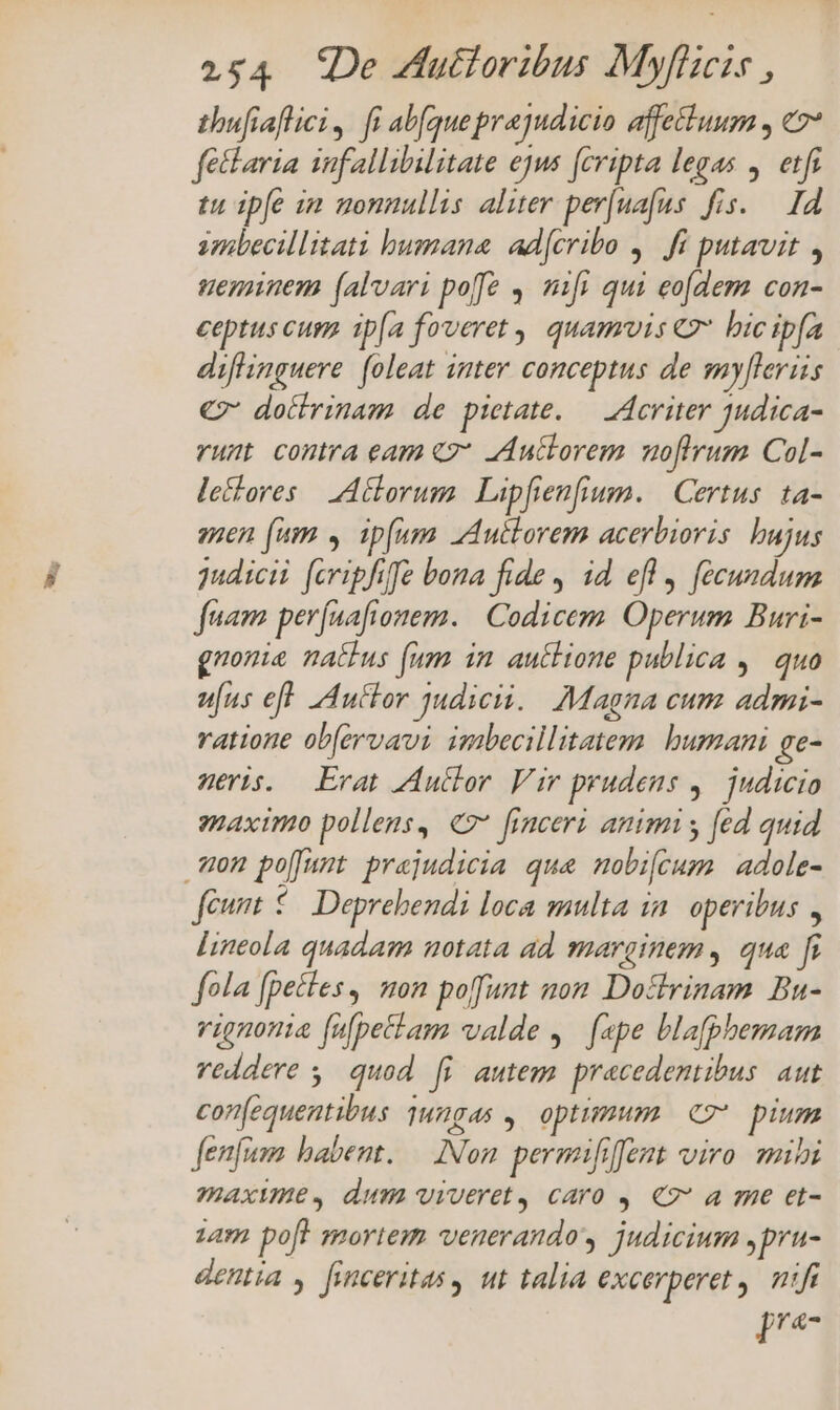 thufiaflici , fi abfque prajudicio affettuum , c7 fetlaria infallibilitate ejus fcripta legas . etfr tu ipfe im uonnullis aliter per[uafus fis. — I4 smbecillitati bumana. ad[cribo ,. fi putavit neminem (alvari poe , nifi qui eofdem con- ceptus cup. ip[a fyveret , quamvis € bicipía diffinguere. foleat inter conceptus de my[lerüis € dotlrinam de pietate. — A4criter judica- runt contra eam «7* Auctorem moftrum Col- lectores | Aclorum | Lipfienfium. | Certus. ta- enen (um » ip[umm Autlorem acerbioris. bujus judicii [cripfife bona fide, id efl, fecundum fuam perfuafionem. | Codicem. Operum Buri- gnonia nactus fum in. auctione publica ,. quo ufus eft [ductor judicii. Magna cum admi- ratione obfervavi imbecillitatem. bumani ge- meris. Erat Zdutlor. Vir prudens ,. judicio maximo pollens, €7* finceri animi y fed quid mon po[Jumt prejudicia que mobi[cum adole- feunt 5 Deprebendi loca multa in. operibus , lineola quadam notata ad marginem, qua fi fola [petles, won poffunt non. Dotlrinam Bu- vignonia fulpetiam valde , [epe blaphemam veddere 5. quod fi autem. pracedentibus. aut con(equentibus 1ungas , optimum ez pium fenfum habent. — Non. permifrffent viro. mii maxume, dum viveret, caro , €7* a me et- zam poft mortem venerando judicium ,pru- dentia , finceritas, ut talia excerperet nifi [*-