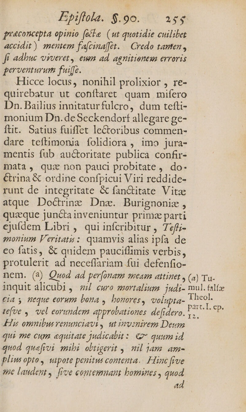 praconcepta opinio (&amp;le (wt quotidie cuilibet accidit) mentem fa[cinafft. — Credo tanten, Ji adhuc vyveret, eum ad. agnitione erroris perventurum fuiffc. Hicce locus, nonihil prolixior , re- quirebatur ut conílaret quam mifero Dn. Bailius innitaturfulcro, dum tefti- monium Dn. deSeckendort allegare ge- ftit. Satius fuiffet lectoribus commen- dare teftimonia folidiora , imo jura- mentis füb au&amp;oritate publica confir- mata, qui non pauci probitate ,. do- €rina &amp; ordine confpicui Viri reddide- runt de integritate &amp; fanctitate Vitze atque. Doctrine. Dnz. Burignoniz , quaeque junctainveniuntur primz parti ejufdem Libri , qui infcribitur , 72f- monium Veritats : quamvis alias ipfa de €o fatis, &amp; quidem pauciflimis verbis, protulerit ad neceffariam fui defenfio- nem. (a) Quod ad perfonam smeasn attinet , (a) Tu- inquit alicubi, 4 ewro mortalium. judi- mul. falíz Cia s Heque eorum bona , bonores, volupta- lio téfve ,. vel eorundem approbationes defrdero. : 2| E His omnibus venunciavi, ut imvznirem Deum qui me cum «quitate Judicalit:. 2 quum id quod que[frvi mihi obtigerit y. nil 1am. am- pliusopto, utpote penitus contenta. Hinc five ane laudent. [ive eontemuant bomines , quod | ad