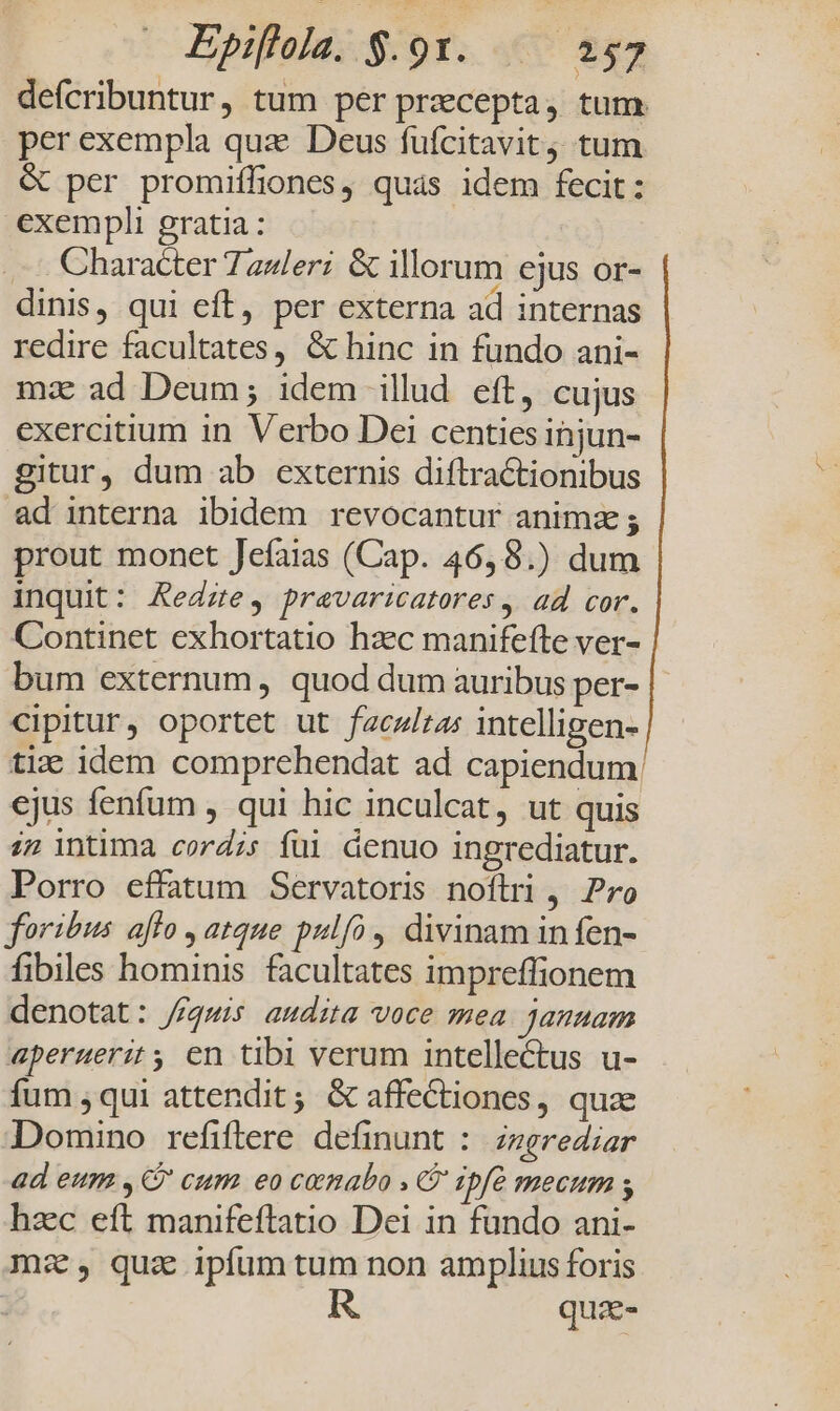 defcribuntur, tum per praecepta, tum. per exempla qua Deus fufcitavit; tum &amp; per promiffiones, quás idem fecit: exempli gratia : ... Character Tauleri &amp; illorum ejus or- dinis, qui eft, per externa ad internas redire facultates, &amp; hinc in fundo ani- mz ad Deum; idem illud eft, cujus exercitium in Verbo Dei centies injun- gitur, dum ab externis diftractionibus ad interna ibidem revocantur animz prout monet Jefaias (Cap. 46,8.) dum inquit: Aedzte, pravaricatores, ad cor. Continet exhortatio hzc manifefte ver- bum externum , quod dum auribus per- cipitur, oportet ut faczlras intelligen- tix: idem comprehendat ad capiendum: ejus fenfum , qui hic inculcat, ut quis i2 intima cord;; füi denuo ingrediatur. Porro effatum Servatoris noftri , Pro foribus aflo , atque pulfo, divinam infen- fibiles hominis facultates impreffionem denotat: //gwis audita voce mea januam aperuerit; en tibi verum intellectus u- fum qui attendit; &amp;G affectiones, quae Domino refiftere definunt :. zzgrediar ad eum ,G' cum eo cemabo . G ipf mecum s hzc eft manifeftatio Dei in fando ani- mz, quz ipfum tum non amplius foris quz-