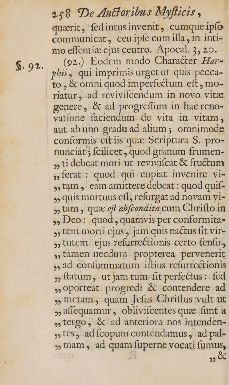 $. 92. quaerit, fedintus invenit , cumque ipfo communicat, ceuipíe cum illa , in inti- mo effentiz ejus centro. Apocal. 3, 20. (92.) Eodem modo Character Har- phiij qui imprimis urget ut quis pecca- to , &amp;c omni quod imperfectum eft , mo- riatur , ad reviviícendum in novo. vitae generc, &amp; ad progreflum in hac reno- vatione faciendum de vita in vitam, conformis eft iis qua: Scriptura S. pro- nunciát 5 fcilicet , quod granum frumen- , ti debeat mori ut reviviícat &amp; fructum ferat: quod qui cupiat invenire. vi- ,,tam , eam amittere debeat : quod quif- quis mortuus efl, refurgat ad novam vi- tam , quz eff abfcondira cum Chrifto in ;, Dco: quod , quamvis per conformita- tem morti ejus , jam quis nactus fit vir- , tutem. ejus refurrectionis certo fenfu. ,,tamen necdum propterea pervenerit ,; ad confummatum 1ítius refurrectionis Ítatum, ut jam tum fit perfectus: fed »Oporteat progredi &amp;c contendere ad ,mctam, quam Jefus Chriftus vult ut ,aflequamur, obliviícentes quae funt a t€rgo, &amp; ad anteriora nos intenden- »t€5, adícopum contendamus , ad pal- » mam ,. ad quam fuperne vocati T€ 25