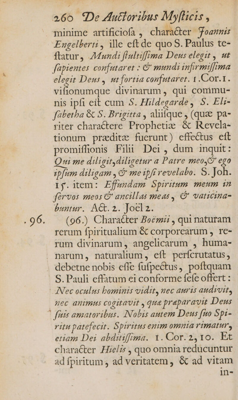 Engelberti , ille eft de quo S. Paulus te- ftatur) Mundi flultifima Deus elegit , ut fapientes confutaret : &amp; mundi infirmifrma elegit Deus, utfortia confutaret. 1 .Cor.1. vifionumque divinarum , qui commu- nis ipfi eit cum 5. Hildegarde, S. Elz- fübetha &amp; S. Brigitta , alifque , (quz pa- riter charactere. Propheti:: &amp; Revela- tionum przditz fuerunt) effectus eft promiffions Fili Dei, dum inquit: ui me diligit diligetur a Patre meo ego ipfum diligam , me ipfi revelabo. S. Joh. Ij.item: Effaudam Spiritum. meum in fàrvos meos &amp; ancillas meas ' vanicina- buntur. ACt. 2. Joclz. (96.) Character Boézii , qui naturam rerum fpiritualium &amp; corporearum , re- rum divinarum , angelicarum , huma- narum, naturalium , eft perícrutatus, debetne nobis effe fufpectus, poftquam mec animus cogitavit , qua praparavit Deus vitu patefecit. Spiritus enim omnia rimatur, etiam Dei abditiffima. 1. Cor. 2,10. Et character Heli: , quo omnia reducuntur ad fpiritum , ad veritatem, &amp; ad vitam i